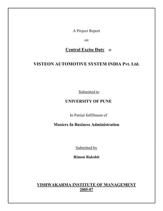 A Project Report
on
Central Excise Duty at
VISTEON AUTOMOTIVE SYSTEM INDIA Pvt. Ltd.
Submitted to
UNIVERSITY OF PUNE
In Partial fulfillment of
Masters In Business Administration
Submitted by
Rimon Rakshit
VISHWAKARMA INSTITUTE OF MANAGEMENT
2005-07
 