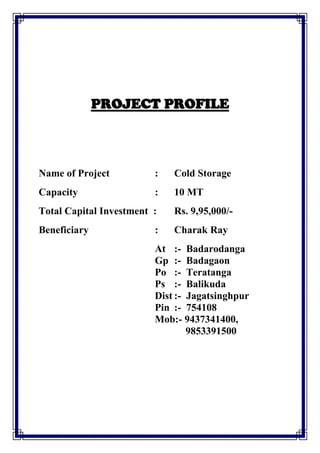 PROJECT PROFILE
Name of Project : Cold Storage
Capacity : 10 MT
Total Capital Investment : Rs. 9,95,000/-
Beneficiary : Charak Ray
At :- Badarodanga
Gp :- Badagaon
Po :- Teratanga
Ps :- Balikuda
Dist :- Jagatsinghpur
Pin :- 754108
Mob:- 9437341400,
9853391500
 