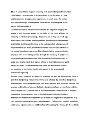 11(a) In cases of force majeure rendering such payment impossible or under
other special circumstances to be determined by the Secretary of Labor
and Employment in appropriate regulations, in which case, the worker
may be paid through another person under written authority given by the
worker for the purpose; or
(b) Where the worker has died, in which case, the employer may pay the
wages of the deceased worker to the heirs of the latter without the
necessity of intestate proceedings. The claimants, if they are all of age,
shall execute an affidavit attesting to their relationship to the deceased
and the fact that they are his heirs, to the exclusion of all other persons. If
any of the heirs is a minor, the affidavit shall be executed on his behalf by
his natural guardian or next-of-kin. The affidavit shall be presented to the
employer who shall make payment through the Secretary of Labor and
Employment or his representative. The representative of the Secretary of
Labor and Employment shall act as referee in dividing the amount paid
among the heirs. The payment of wages under this Article shall absolve
the employer of any further liability with respect to the amount paid.
Collective Bargaining
Another major influence on wages in unionized as well as nonunionized firms is
collective bargaining. Nonunionized firms are affected by collective bargaining
12agreements made elsewhere since they must compete with unionized firms for the
services and loyalties of workers. Collective bargaining affects two key factors: (1) the
level of wages and (2) the behavior of workers in relevant labor markets. In an open,
competitive market, workers tend to gravitate toward higher-paying jobs.
To the extent that nonunionized firms fail to match the wages of unionized firms they
may have difficulty attracting and keeping workers. Furthermore, benefits negotiated
under union agreements have had the effect of increasing' the "package" of benefits in
 