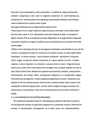 firms that have attempted to avoid unionization. In addition to wages and benefits,
collective bargaining is also used to negotiate procedures for administering pay,
procedures for resolving grievances regarding compensation decisions and methods
used to determine the relative worth of jobs.
Managerial Attitudes and an Organization's Ability to Pay
These factors have a major impact on wage structures and levels. It was noted earlier
how the labor costs of U.S. steelworkers had to be reduced in order to compete in
global markets. This is an important principle. Regardless of an organization's espoused
competitive position on wages, its ability to pay will ultimately be a key factor that limits
actual wages.
13This is not to downplay the role of management philosophy and attitudes on pay. On the
contrary, management's desire to maintain or to improve morale, to attract high-caliber
employees, to reduce turnover, and to improve employees' standards of living also
affect wages, as does the relative importance of a given position to a firm. A safety
engineer is more important to a chemical company than to a bank. Wage structures
tend to vary across firms to the extent that managers view any given position as more or
less critical to their firms. Despite the appearance of scientific precision, compensation
administration will always reflect management judgment to a considerable degree.
Ultimately top management renders judgments regarding the overall competitive pay
position of the firm (above-market, at-the-market, or below-market rates), factors to be
considered in determining job worth, and the relative weight to be given seniority and
performance in pay decisions. They are key determinants of the structure and level of
wages.
A. 4. AN OVERVIEW OF PAY SYSTEM MECHANICS
The procedures described below for -developing pay systems help those involved, in
the development process to apply their judgments in a systematic manner. Hallmarks of
success in compensation management, as in other areas, are understandability,
 