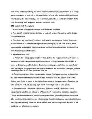 workability and acceptability. Our broad objective in developing pay systems is to assign
a monetary value to each job in the organization (a base rate) and an orderly procedure
for increasing the base rate (e.g., based on merit, seniority, or some combination of the
two). To develop such a system, we need four basic tools:
141. Updated job descriptions
In the context of pay system design, they serve two purposes:
a. They identify important characteristics of each job so that the relative worth of jobs
can be determined.
b. From them we can identify, define, and weight compensable factors (common
characteristics of all jobs that an organization is willing to pay for, such as skill, effort,
responsibility, and working conditions). Once job descriptions have been developed, the
next step is to evaluate the jobs.
2. A job evaluation plan
a. Point factor - Select compensable factors. Define the degrees within each factor on
a numerical scale. Weight the compensable factors. Analyze and describe the jobs in
terms of the compensable factors. Determine which degree definition for each factor
best fits the job. Assign points for each factor based on the evaluation. Arrange a jobworth
hierarchy based on the total points for each job.
b. Factor Comparison- Select compensable factors. Analyze comparison and describe
the jobs in terms of the compensable factors. Vertically rank the jobs on each factor.
Weight each factor in terms of its relative importance to the organization. Calculate the
total points for each job. Develop a job-worth hierarchy based on total points.
c. Job Component - In the job component approach, one or component more
independent variables are related to a "dependent" variable in a statistical equation.
Choose a dependent variable and independent variables that are considered important
15in predicting and explaining pay relationships. Enter the data using a statistical software
package. The resulting statistical model can be used for auditing current systems or for
assigning pay rates in a new system.
 