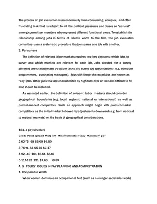 The process of job evaluation is an enormously time-consuming, complex, and often
frustrating task that is subject to all the political pressures and biases so "natural"
among committee members who represent different functional areas. To establish the
relationship among jobs in terms of relative worth to the firm, the job evaluation
committee uses a systematic procedure that compares one job with another.
3. Pay surveys
The definition of relevant labor markets requires two key decisions: which jobs to
survey and which markets are relevant for each job. Jobs selected for a survey
generally are characterized by stable tasks and stable job specifications ( e.g. computer
programmers, purchasing managers). Jobs with these characteristics are known as
“key” jobs. Other jobs that are characterized by high turn-over or that are difficult to fill
also should be included.
As we noted earlier, the definition of relevant labor markets should consider
geographical boundaries (e.g. local, regional, national or international) as well as
product-market competitors. Such an approach might begin with product-market
competitors as the initial market followed by adjustments downward (e.g. from national
to regional markets) on the basis of geographical considerations.
164. A pay structure
Grade Point spread Midpoint Minimum rate of pay Maximum pay
2 62-75 68 $5.00 $6.50
3 76-91 83 $5.75 $7.47
4 92-110 101 $6.61 $8.60
5 111-132 121 $7.60 $9.89
A. 5 POLICY ISSUES IN PAY PLANNING AND ADMINISTRATION
1. Comparable Worth
When women dominate an occupational field (such as nursing or secretarial work),
 