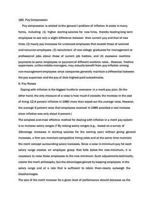 185. Pay Compression
Pay compression is related to the general l problem of inflation. It exists in many
forms, including: (1) higher starting salaries for new hires, thereby leading long term
employees to see only a slight difference between their current pay and that of new
hires; (2) hourly pay increases for unionized employees that exceed those of salaried
and nonunion employees: (3) recruitment of new college graduates for management or
professional jobs above those of current job holders; and (4) excessive overtime
payments to some employees or payment of different overtime rates . However, firstline
supervisors, unlike middle managers, may actually benefit from pay inflation among
non-management employees since companies generally maintain a differential between
the pay supervisor and the pay of their highest-paid subordinates.
6. Pay Raises
Coping with inflation is the biggest hurdle to overcome in a merit-pay plan. On the
other hand, the only measure of a raise is how much it exceeds the increase in the cost
of living: 12.4 percent inflation in 1980 more than wiped out the average raise. However,
the average 6 percent raise that employees received in 1989 provided a real increase
since inflation was only about 4 percent.)
The simplest and most effective method for dealing with inflation in a merit pay system
is to increase salary ranges.)? By raising salary ranges (e.g., based on a survey of
19average increases in starting salaries for the coming year) without giving general
increases, a firm can maintain competitive hiring rates and at the same time maintain
the merit concept surrounding salary increases. Since a raise in minimum pay for each
salary range creates an employee group that falls below the new minimum, it is
necessary to raise these employees to the new minimum. Such adjustments technically,
violate the merit philosophy, but the advantages gained by keeping employees in the
salary range and at a rate that is sufficient to retain them clearly outweigh the
disadvantages.
The size of the merit increase for a given level of performance should decrease as the
 