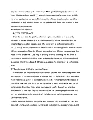 employee moves farther up the salary range. Merit guide charts provide a means for
doing this. Guide charts identify (1) an employee's current performance rating and (2)
his or her location in a pay grade. The intersection of these two dimensions identifies a
percentage of pay increase based on the performance level and location of the
employee in the pay grade.
A.6 Performance Incentives
PAY FOR PERFORMANCE
Over the past decade, par-for-performance plans have boomed in popularity.
Between 70 and 80 percent of U.S. companies regard pay for performance as an
important compensation objective and offer some form of performance incentive
20 Although pay for performance is often treated as a single approach, in fact it is many
different approaches. Since the different approaches have different consequences, they
need special treatment. One way to classify them is according to the level of
performance targeted - individual, group, or the total organization. Within these broad
categories, literally hundreds of different approaches for relating pay to performance
exist.
A.7 Requirements of Effective Incentive System
At the outset it is important to distinguish merit systems from incentive systems. Both
are designed to motivate employees to improve their job performance. Most commonly,
merit systems are applied to exempt employees in the form of permanent increases to
their base pay. The goal is to tie pay increases to each employee’s level of job
performance. Incentives (e.g., sales commissions, profit sharing) are one-time
supplements to base pay. They are also awarded on the basis of job performance, and
they are applied to broader segments of the labor force, including nonexempt and
unionized employees.
Properly designed incentive programs work because they are based on two well
accepted psychological principles: (1) Increased motivation improves performance, and
 