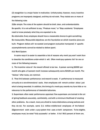 (2) recognition is a major factor in motivation. Unfortunately, however, many incentive
programs are improperly designed, and they do not work. They violate one or more of
the following rules
21Be simple. The rules of the system should be brief, clear, and understandable.
Be specific. It is not sufficient to say, "Produce more," or "Stop accidents." Employees
need to know precisely what they are expected to do.
Be attainable. Every employee should have a reasonable chance to gain something.
Be measurable. Measurable objectives are the foundation on which incentive plans are
built. Program dollars will be wasted (and program evaluation hampered) if specific
accomplishments cannot be related to dollars spent.
A.8. Merit System
In some ways it is easier to assemble a list of reasons why merit pay won't work than
to describe the conditions under which it will. Often merit-pay systems fall for one or
more of the following reasons:
1. The incentive value of the reward offered is too low. A person earning $2000 per
month who gets a 5 percent merit increase subsequently earns $2100 per month. The
"stakes," after taxes, are nominal.
2. Thee link between performance and reward is weak. If performance is measured
annually on a one-dimensional scale, then employees will remain unclear about just
what is being rewarded. In addition, the timing of a merit-pay awards my have little or no
relevance to the performance of desirable behaviors.
3. Supervisors often resist performance appraisal. Few supervisors are trained in the art
of giving feedback accurately, comfortably, and with a minimum likelihood of creating
other problems. As a result, many are afraid to make distinctions among workers-and
they do not. For example, some 2.1 million middle-level employees of the federal
22government work under a pay system that uses a merit component. To be eligible,
employees must, be rated "fully successful or better. A full 99.5 percent of them are.
 