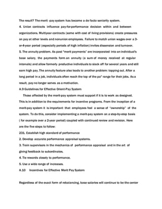 The result? The merit -pay system has become a de facto seniority system.
4. Union contracts influence pay-for-performance decision within and between
organizations. Multiyear contracts (some with cost of living provisions) create pressures
on pay at other levels and nonunion employees. Failure to match union wages over a 3-
or-4-year period (especially periods of high inflation) invites dissension and turnover.
5. The annuity problem. As past "merit payments” are incorporated into an individual's
base salary, the payments form an annuity (a sum of money received at regular
intervals) and allow formerly productive individuals to slack off for several years and still
earn high pay. The annuity feature also leads to another problem: topping out. After a
long period in a job, individuals often reach the top of the pa" range for their jobs. As a
result, pay no longer serves as a motivation.
A.9 Guidelines for Effective Orient-Pay System
Those affected by the merit-pay system must support if it is to work as designed.
This is in addition to the requirements for incentive programs. From the inception of a
merit-pay system it is important that employees feel a sense of “ownership” of the
system. To do this, consider implementing a merit-pay system on a step-by-step basis
( for example over a 2-year period) coupled with continued review and revision. Here
are the five steps to follow:
231. Establish high standard of performance
2. Develop accurate performance appraisal systems.
3. Train supervisors in the mechanics of performance appraisal and in the art of
giving feedback to subordinates.
4. Tie rewards closely to performance.
5. Use a wide range of increases.
A.10 Incentives for Effective Merit Pay System
Regardless of the exact form of rebalancing, base salaries will continue to be the center
 