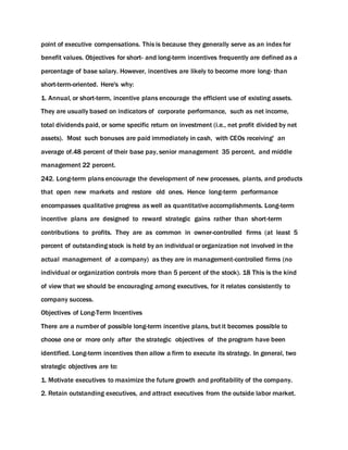 point of executive compensations. This is because they generally serve as an index for
benefit values. Objectives for short- and long-term incentives frequently are defined as a
percentage of base salary. However, incentives are likely to become more long- than
short-term-oriented. Here's why:
1. Annual, or short-term, incentive plans encourage the efficient use of existing assets.
They are usually based on indicators of corporate performance, such as net income,
total dividends paid, or some specific return on investment (i.e., net profit divided by net
assets). Most such bonuses are paid immediately in cash, with CEOs receiving' an
average of.48 percent of their base pay, senior management 35 percent, and middle
management 22 percent.
242. Long-term plans encourage the development of new processes, plants, and products
that open new markets and restore old ones. Hence long-term performance
encompasses qualitative progress as well as quantitative accomplishments. Long-term
incentive plans are designed to reward strategic gains rather than short-term
contributions to profits. They are as common in owner-controlled firms (at least 5
percent of outstanding stock is held by an individual or organization not involved in the
actual management of a company) as they are in management-controlled firms (no
individual or organization controls more than 5 percent of the stock). 18 This is the kind
of view that we should be encouraging among executives, for it relates consistently to
company success.
Objectives of Long-Term Incentives
There are a number of possible long-term incentive plans, but it becomes possible to
choose one or more only after the strategic objectives of the program have been
identified. Long-term incentives then allow a firm to execute its strategy. In general, two
strategic objectives are to:
1. Motivate executives to maximize the future growth and profitability of the company.
2. Retain outstanding executives, and attract executives from the outside labor market.
 