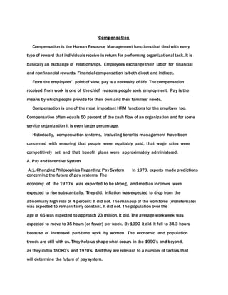 Compensation
Compensation is the Human Resource Management functions that deal with every
type of reward that individuals receive in return for performing organizational task. It is
basically an exchange of relationships. Employees exchange their labor for financial
and nonfinancial rewards. Financial compensation is both direct and indirect.
From the employees’ point of view, pay is a necessity of life. The compensation
received from work is one of the chief reasons people seek employment. Pay is the
means by which people provide for their own and their families’ needs.
Compensation is one of the most important HRM functions for the employer too.
Compensation often equals 50 percent of the cash flow of an organization and for some
service organization it is even larger percentage.
Historically, compensation systems, including benefits management have been
concerned with ensuring that people were equitably paid, that wage rates were
competitively set and that benefit plans were approximately administered.
A. Pay and Incentive System
A.1. Changing Philosophies Regarding Pay System In 1970, experts made predictions
concerning the future of pay systems. The
economy of the 1970’s was expected to be strong, and median incomes were
expected to rise substantially. They did. Inflation was expected to drop from the
abnormally high rate of 4 percent: It did not. The makeup of the workforce (malefemale)
was expected to remain fairly constant. It did not. The population over the
age of 65 was expected to approach 23 million. It did. The average workweek was
expected to move to 35 hours (or fewer) per week. By 1990 it did. It fell to 34.3 hours
because of increased part-time work by women. The economic and population
trends are still with us. They help us shape what occurs in the 1990’s and beyond,
as they did in 19080’s and 1970’s. And they are relevant to a number of factors that
will determine the future of pay system.
 