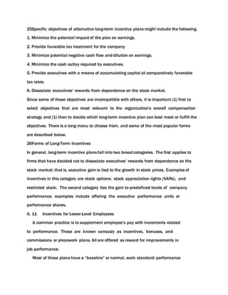 25Specific objectives of alternative long-term incentive plans might include the following.
1. Minimize the potential impact of the plan on earnings.
2. Provide favorable tax treatment for the company
3. Minimize potential negative cash flow and dilution on earnings.
4. Minimize the cash outlay required by executives.
5. Provide executives with a means of accumulating capital at comparatively favorable
tax rates.
6. Dissociate executives' rewards from dependence on the stock market.
Since some of these objectives are incompatible with others, it is important (1) first to
select objectives that are most relevant to the organization's overall compensation
strategy and (1) then to decide which long-term incentive plan can best meet or fulfill the
objectives. There is a long menu to choose from, and some of the most popular forms
are described below.
26Forms of Long-Term Incentives
In general, long-term incentive plans fall into two broad categories. The first applies to
firms that have decided not to dissociate executives' rewards from dependence on the
stock market; that is, executive gain is tied to the growth in stock prices. Examples of
incentives in this category are stock options; stock appreciation rights (SARs), and
restricted stock. The second category ties the gain to predefined levels of company
performance; examples include offering the executive performance units or
performance shares.
A. 11 Incentives for Lower-Level Employees
A common practice is to supplement employee’s pay with increments related
to performance. These are known variously as incentives, bonuses, and
commissions or piecework plans. All are offered as reward for improvements in
job performance.
Most of these plans have a “baseline” or normal, work standard: performance
 