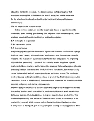 above this standard is rewarded. The baseline should be high enough so that
employees are not given extra rewards for what is really jus a normal day’s work.
On the other hand, the baseline should not be high that it is impossible to earn
additional pay.
27A.12 Organization Wide Incentives
In this our final section, we consider three broad classes of organization wide
incentives’: profit sharing, gain sharing, and employee stock ownership plans, As we
shall see, each is different in its objectives and implementation.
1. A philosophy of cooperation
2. An involvement system
3. A financial bonus
The philosophy of cooperation refers to an organizational climate characterized by high
levels of trust, two-way communication, participation, and harmonious industrial
relations. The involvement system refers to the structure and process for improving
organizational productivity. Typically it is a broadly based suggestion system
implemented by an employee-staffed committee structure that usually reaches all areas
of the organization. Sometimes this structure involves work teams, sometimes quality
circles, but usually it is simply an employee-based suggestion system. The employees
involved develop and implement ideas related to productivity. The third component, the
28financial bonus, is determined by a calculation that measures the difference between
expected and actual costs during a bonus period.
The three components mutually reinforce each other. High levels of cooperation lead to
information sharing, which in turn leads to employee involvement, which leads to new
behaviors, such as offering suggestions to improve organizational productivity. This
increase in productivity then results in a financial bonus (based on the amount of the
productivity increase), which rewards and reinforces the philosophy of cooperation.
It is important to distinguish gain sharing from profit sharing. The two approaches differ
 