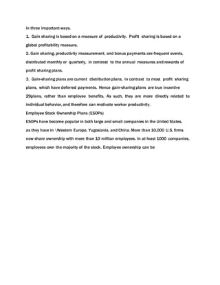 in three important ways.
1. Gain sharing is based on a measure of productivity. Profit sharing is based on a
global profitability measure.
2. Gain sharing, productivity measurement, and bonus payments are frequent events,
distributed monthly or quarterly, in contrast to the annual measures and rewards of
profit sharing plans.
3. Gain-sharing plans are current distribution plans, in contrast to most profit sharing
plans, which have deferred payments. Hence gain-sharing plans are true incentive
29plans, rather than employee benefits. As such, they are more directly related to
individual behavior, and therefore can motivate worker productivity.
Employee Stock Ownership Plans (ESOPs)
ESOPs have become popular in both large and small companies in the United States,
as they have in Western Europe, Yugoslavia, and China. More than 10,000 U.S. firms
now share ownership with more than 10 million employees. In at least 1000 companies,
employees own the majority of the stock. Employee ownership can be
 