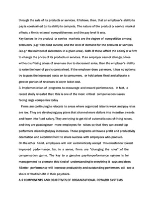 through the sale of its products or services, It follows, then, that an employer's ability to
pay is constrained by its ability to compete, The nature of the product or service market
affects a firm's external competitiveness and the pay level it sets.
Key factors in the product or service markets are the degree of competition among
producers (e.g." fast-food outlets) and the level of demand for the products or services
3(e.g." the number of customers in a given area), Both of these affect the ability of a firm
to change the prices of its products or services. If an employer cannot change prices
without suffering a loss of revenues due to decreased sales, then the employer's ability
to raise the level of pay is constrained. If the employer does pay more, it has no options:
try to pass the increased costs on to consumers, or hold prices fixed and allocate a
greater portion of revenues to cover labor cost.
3. Implementation of programs to encourage and reward performance. In fact, a
recent study revealed that this is one of the most critical compensation issues
facing large companies today
Firms are continuing to relocate to areas where organized labor is weak and pay rates
are low. They are developing pay plans that channel more dollars into incentive awards
and fewer into fixed salary. They are trying to get rid of automatic cost-of-living raises,
and they are passing over more employees for raises so that they can award top
performers meaningful pay increases. These programs all have a profit and productivity
orientation and a commitment to share success with employees who produce.
On the other hand, employees will not automatically accept this orientation toward
improved performance, for; in a sense, firms are "changing the rules" of the
compensation game. The key to a genuine pay-for-performance system is for
management to promote this kind of understanding in everything it says and does:
4Better performance will increase productivity and outstanding performers will see a
share of that benefit in their paycheck.
A.2 COMPONENTS AND OBJECTIVES OF ORGANIZATIONAL REWARD SYSTEMS
 