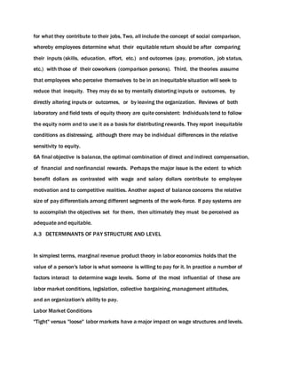 for what they contribute to their jobs, Two, all include the concept of social comparison,
whereby employees determine what their equitable return should be after comparing
their inputs (skills, education, effort, etc.) and outcomes (pay, promotion, job status,
etc.) with those of their coworkers (comparison persons). Third, the theories assume
that employees who perceive themselves to be in an inequitable situation will seek to
reduce that inequity. They may do so by mentally distorting inputs or outcomes, by
directly altering inputs or outcomes, or by leaving the organization. Reviews of both
laboratory and field tests of equity theory are quite consistent: Individuals tend to follow
the equity norm and to use it as a basis for distributing rewards. They report inequitable
conditions as distressing, although there may be individual differences in the relative
sensitivity to equity.
6A final objective is balance, the optimal combination of direct and indirect compensation,
of financial and nonfinancial rewards. Perhaps the major issue is the extent to which
benefit dollars as contrasted with wage and salary dollars contribute to employee
motivation and to competitive realities. Another aspect of balance concerns the relative
size of pay differentials among different segments of the work-force. If pay systems are
to accomplish the objectives set for them, then ultimately they must be perceived as
adequate and equitable.
A.3 DETERMINANTS OF PAY STRUCTURE AND LEVEL
In simplest terms, marginal revenue product theory in labor economics holds that the
value of a person's labor is what someone is willing to pay for it. In practice a number of
factors interact to determine wage levels. Some of the most influential of these are
labor market conditions, legislation, collective bargaining, management attitudes,
and an organization's ability to pay.
Labor Market Conditions
"Tight" versus "loose" labor markets have a major impact on wage structures and levels.
 