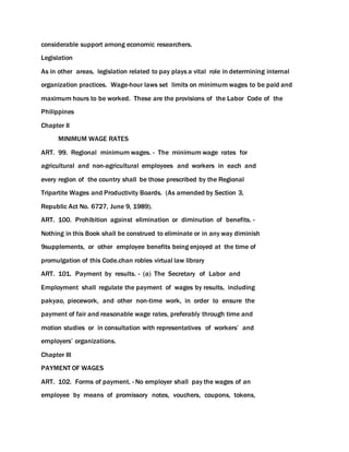 considerable support among economic researchers.
Legislation
As in other areas, legislation related to pay plays a vital role in determining internal
organization practices. Wage-hour laws set limits on minimum wages to be paid and
maximum hours to be worked. These are the provisions of the Labor Code of the
Philippines
Chapter II
MINIMUM WAGE RATES
ART. 99. Regional minimum wages. - The minimum wage rates for
agricultural and non-agricultural employees and workers in each and
every region of the country shall be those prescribed by the Regional
Tripartite Wages and Productivity Boards. (As amended by Section 3,
Republic Act No. 6727, June 9, 1989).
ART. 100. Prohibition against elimination or diminution of benefits. -
Nothing in this Book shall be construed to eliminate or in any way diminish
9supplements, or other employee benefits being enjoyed at the time of
promulgation of this Code.chan robles virtual law library
ART. 101. Payment by results. - (a) The Secretary of Labor and
Employment shall regulate the payment of wages by results, including
pakyao, piecework, and other non-time work, in order to ensure the
payment of fair and reasonable wage rates, preferably through time and
motion studies or in consultation with representatives of workers’ and
employers’ organizations.
Chapter III
PAYMENT OF WAGES
ART. 102. Forms of payment. - No employer shall pay the wages of an
employee by means of promissory notes, vouchers, coupons, tokens,
 