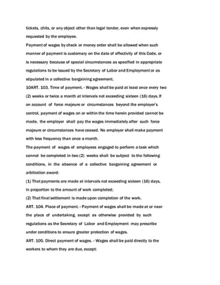 tickets, chits, or any object other than legal tender, even when expressly
requested by the employee.
Payment of wages by check or money order shall be allowed when such
manner of payment is customary on the date of effectivity of this Code, or
is necessary because of special circumstances as specified in appropriate
regulations to be issued by the Secretary of Labor and Employment or as
stipulated in a collective bargaining agreement.
10ART. 103. Time of payment. - Wages shall be paid at least once every two
(2) weeks or twice a month at intervals not exceeding sixteen (16) days. If
on account of force majeure or circumstances beyond the employer’s
control, payment of wages on or within the time herein provided cannot be
made, the employer shall pay the wages immediately after such force
majeure or circumstances have ceased. No employer shall make payment
with less frequency than once a month.
The payment of wages of employees engaged to perform a task which
cannot be completed in two (2) weeks shall be subject to the following
conditions, in the absence of a collective bargaining agreement or
arbitration award:
(1) That payments are made at intervals not exceeding sixteen (16) days,
in proportion to the amount of work completed;
(2) That final settlement is made upon completion of the work.
ART. 104. Place of payment. - Payment of wages shall be made at or near
the place of undertaking, except as otherwise provided by such
regulations as the Secretary of Labor and Employment may prescribe
under conditions to ensure greater protection of wages.
ART. 105. Direct payment of wages. - Wages shall be paid directly to the
workers to whom they are due, except:
 
