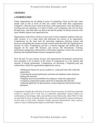 Projectsformba.blospot.com


CHAPTER 1

1..INTRODUCTION:

Today organizations are all talking in terms of competence. Gone are the days when
people used to talk in terms of skill sets, which would make their organizations
competitive. There has been a shift in the focus of the organizations. Now they believe in
excelling and not competing. It is better to build a core competency that will see them
through crisis. And what other way than to develop the people, for human resource is the
most valuable resource any organization has.

Organizations of the future will have to rely more on their competent employees than any
other resource. It is a major factor that determines the success of an organization.
Competencies are the inner tools for motivating employees, directing systems and
processes and guiding the business towards common goals that allow the organizations to
increase its value. Competencies provide a common language and method that can
integrate all the major HR functions and services like Recruitment, Training,
performance management, Remuneration, Performance appraisal, Career and succession
planning and integrated Human resource management system.


Over the past 10 years, human resource and organizational development professionals
have generated a lot of interest in the notion of competencies as a key element and
measure of human performance. Competencies are becoming a frequently-used and
written-about vehicle for organizational applications such as:

       • Defining the factors for success in jobs (i.e., work) and work roles within the
       organization
       • Assessing the current performance and future development needs of persons
       holding jobs and roles
       • Mapping succession possibilities for employees within the organization
       • Assigning compensation grades and levels to particular jobs and roles
       • Selecting applicants for open positions, using competency-based interviewing
       techniques


Competencies include the collection of success factors necessary for achieving important
results in a specific job or work role in a particular organization. Success factors are
combinations of knowledge, skills, and attributes (more historically called “KSA’s”) that
are described in terms of specific behaviors, and are demonstrated by superior performers
in those jobs or work roles. Attributes include: personal characteristics, traits, motives,
values or ways of thinking that impact an individual’s behavior.




                      Projectsformba.blospot.com                                           1
 