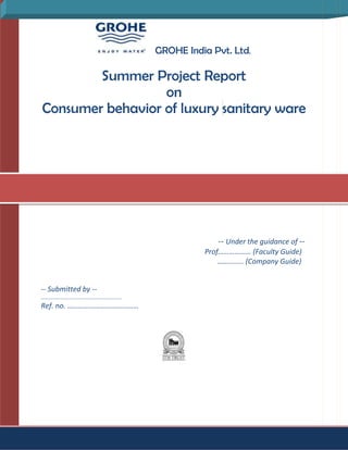  <br />                                              GROHE India Pvt. Ltd.<br />Summer Project Report<br />on<br />Consumer behavior of luxury sanitary ware<br />May – June 2009<br />                                                                                                 -- Under the guidance of --                 <br />                                                                                        Prof……………… (Faculty Guide)<br />                                                                                                                                     ………….. (Company Guide)  <br />-- Submitted by --<br />……………………………………………………..<br />Ref. no. …………………………………<br /> <br />           <br />GROHE India Pvt. Ltd.<br />A<br />Summer Project Report <br />On<br />Consumer behavior of Luxury sanitary ware<br />By<br />…………………………<br />Under the guidance of Prof. ……………. (Faculty Guide) & Mr. ……………… (Company Guide)<br />I.<br />Acknowledgement<br />Expressions have their own boundaries but this citation is an attempt to acknowledge the support given to me during the tenure of project. I would like to express my gratitude towards my Faculty guide Prof. P.C. Tungare sir, for his timely steering. Without his valuable guidance this project wouldn’t have been successful. I would also like to thank my company guide Mr. Anand Dixit sir, Territory manager- Pune GROHE India Pvt. Ltd. for his prop up and encouragement.<br />I am extremely grateful to GROHE India Pvt. Ltd. for giving me the opportunity to complete this assignment in their esteemed organization. I am thankful to Mr. Pradeep Patnaik sir, Regional sales manager for his counseling and help in facilitating smooth execution of this project. This assignment could not have been successfully completed without his sincere guidance & Company guide Mr. Anand Dixit sir Territory manager-Pune. I am also appreciative towards other interns from same company for their co-operation & sharing outlook. <br />           Above all, I am thankful to the almighty ‘Bhagwan’ for empowering me and ushering my way to sufficiently address my duties.<br />Executive Summary<br />                   <br />                  This project deals specially with the behavior of end consumers of luxury sanitary ware. Today faucets & showers are no more just the requirement for the consumer, but a luxury commodity. India is a growing market touching world standards in sanitary market. With the advent of local guerillas in sanitary market, competition for a new entrant is tough in lower segment. Since upper middle class income group in South Asian countries like India is growing very rapidly, the consumption of luxury item will also increase at a faster pace .Indian Sanitary ware industry is worth $ 700 million.  <br />                   We have focused on the brand awareness among builders, contractors, architects and end consumer and tried to sneak into those factors which they look for while buying any sanitary product. We also found out what are those cues and parameters which are prompting a consumer from awareness to consideration. During this we also made some viral advertisement to create awareness among Indian buyers. Since internet today, is the most cost effective and extensive reach for consideration set.  Amid we also studied distribution channel for the GROHE and its competitors. Report contains detailed analysis of distribution channel of GROHE India Pvt. Ltd. Our study area is Pune, Maharashtra. Pune is the second fastest growing city in India with more than 350 running projects. During Commonwealth Games-08, around 15 five-star hotels have begun construction. These facts make this area most suitable to undertake our study.<br />                 <br />Contents<br />                                                                                                                  <br />                                                                                                                                                                                        <br />     1. Introduction                                                                                       <br />    2. Grohe – A brief history                                                                                 <br />    3. 4-P’s of Grohe <br />    4. Internship Objectives & Tasks   <br />    5. Research Proposal<br />    6. Observations<br />   7. PCSW Analysis – Indian Sanitary ware Market<br />   8. Suggestions<br />   9. Appendices <br />         9.1. Questionnaire<br />         9.2. Research Calculations<br />Reference<br />Glossary<br />Index<br />Introduction<br />         <br />B<br />athrooms and kitchens were once considered just as one portion of home where people usually visit early in the morning to perform their daily routine. But today they are one of the important considerations for a buyer when he buys is flat or builds one for him. Today various sanitary companies across globe are providing innovative & creative solutions to their consumers. Bathrooms are becoming more and more intelligent & eco friendly which not only saves water but also gives unbelievable facility to their users. Bathrooms are becoming comfort zone today. From faucets to showers, cisterns to waterless urinals, each & every equipments are being designed to give more comfort.  <br /> <br />              The sanitary industry in India is neglected in early nascent stage but now is creating news with many international players are entering into the market with their ground-breaking out of the box solutions. Indian Sanitaryware industry is currently in its growth stage. Indian sanitary market is currently leaded by Hindustan Sanitary Ind. Ltd. (HSIL), EID Parry’s comes next. The other major players are Cera, Jaquar, Marc etc.The market statistics have become interesting after the introduction of international brands into the market through joint ventures. Name a few are Toto from Indonesia and American Standard from Thailand, Hans Grohe ,Grohe AG both  from Germany, Sanitec Group of Finland .HSIL has roped in Hans-Grohe, Sanitec group to complete its product range. <br />             Although market has huge potential but all International brands comprise of only 10% of total market pie. But with their presence felt in market, Indian companies are making aggressive moves. In past 12 months Hindware has launched around 50 products. Cera not being behind has provided its product in more than 18 colors range. <br />          So what is it that is attracting many international brands to the country? The reasons are high augmentation of still to be penetrated higher middle income group in the country, & unparalleled growth of infrastructure. If words of an industry expert are to be believed only Faucet market in India is of around $ 200 million alone. These companies’ products are two to seven times more expensive than Indian products but in the near future they will be setting up production unit in India also. Companies are trying to capture the emerging market with new pioneering ideas of marketing with emphasize on customer service.<br />            During my tete-a-tete with various Builders and Senior persons I came to know that today’s consumer is very brand conscious, and he look for branded instrumentalities whenever come to visit sample house. “Today’s consumer is very intelligent and knows one n’ all brands. Sometimes they demand one brand over other.” Companies taking cues from these ideas are trying to cross the threshold of consumer mind. <br />             <br />             International brands are making their presence felt by their novel offerings and giving value to the consumer money. Mostly they are targeting the upper segment of market and keeping their eye on high end customers who do not mind to give some extra in order to get a bathroom of their dreams. They are putting a lot of weight over their past experience, in the world market. Sanitary ware companies are getting into entire bathroom solutions in order to provide their customers with a one-stop-shop. Cera & Hindware are coming up with studios which will help them establishing them as premium brands in country. Grohe is backed with a full gamut of products. Its faucets range from Rs.2, 000/- to 20,000/- . But they are promoting themselves as a finest International brand available in India. Hindware had just at home with a new concept saying Bathrooms are no more Bathrooms, but glamourooms. Although this concept is not new but still able to catch attention.<br />           Distribution channels today are backbone of any industry. In this industry developing distribution channel is a big challenge. Margins are really low with infuriating prices of raw materials. Companies winning strategy is to play with their operations. Companies like Grohe have adopted practices which are helping them to make their process more efficient. Grohe lean® came up emulating Toyota Production system which cut their waste by unbelievable 35%. Parry’s are working on intelligent supply chain systems taking help of an IT company. So cutting cost, not raising price is the real mantra.<br />           During survey I came to know some interesting facts like builders are providing not only branded fittings but also in some cases let the buyers choose from selected products. This is interesting because now even builders know the preference of their consumers and providing them what they want. This even helps builders to select a product for future projects. Finding their preference to select a brand we come to know that affordability is at higher priority & a big concern for them. Brand image of any product is also looked at. <br />             To reach their target audience and to communicate the right message in the right manner is the major concern for any company. Companies are using various ways for promotion like Promotional allowances, Public reviews in newspaper, magazines and advertisings. But one thing that gained my attention is “word of mouth”. People use what people believe in. They even recommend others to use what they have trusted. Other promotional tricks are warranties & service contracts. I find out builders in Pune region are having affinity for a product because of their service support. <br /> <br />        Today everyone wants his consumer to be happy and satisfied so that he will become a repeat consumer of that product. Bathroom appliances are durable goods, so they are bought once in 6-7 years or until renovation take place. So keeping customers tracked and building a long term relationship must be worked out.<br />2.GROHE –concise history<br />G<br />ROHE AG, a European manufacturer of sanitary fittings, including kitchen and bathroom faucets, and shower systems was headed by Friedrich Grohe in year 1936. According to World production Index, Grohe has roughly 10% of the World in market for such products in year 2006. The Grohe corporate center is located in Düsseldorf, Germany, and it has offices in many parts of the world. Its employee strength counts up to 5,100. It continues to expand its presence in all economic regions worldwide in order to strengthen its competitiveness and safeguard our company's independence.<br /> <br />             Grohe focuses on water technology products and systems & is continually advancing the standards of quality, functionality and design. Their products and services respond to customers' expectations and increase their willingness to buy. This ensures that services are in line with market trends and guarantee high levels of customer satisfaction.  <br />Modest Beginnings and Postwar Construction Boom <br />            Grohe's history began in the first half of the 20th century in Germany. Company founder Friedrich Grohe was the second son of German entrepreneur Hans Grohe. Hans Grohe, the sixth son of a weaver, grew up near Berlin and learned the weaving craft himself. However, in 1901 he started his own business in Schiltach, a small town in the Black Forest. At first he made metal casings for alarm clocks for the German firm Junghans, then the largest watchmaker in the world. Soon his business grew into a mini-factory for stovepipe rings, shower heads, spigots, faucets, and other bathroom fixtures, and employed about 100 people by 1928.<br /> <br />            Friedrich Grohe joined his father's company for a time, but left in 1934 to strike out on his own. In 1936 he acquired Berkenhoff & Paschedag, a manufacturer of bathroom fixtures that had been in business since 1911 and was located in the small German town Hemer near Dortmund in Westphalia. Two years passed before Grohe's company received its first orders from abroad. World War II then interrupted the firm's development. <br />            After the war, in 1948, the company was renamed after the owner: Friedrich Grohe Armaturenfabrik. Grohe greatly benefited from the postwar construction boom. The exploding demand for kitchen and bathroom fixtures put the company on the track to dynamic growth. In 1956 Grohe bought Carl Nestler, a manufacturer of thermostats which was located in the small town Lahr in the Black Forest. Grohe's first subsidiary was renamed Grohe Thermostat GmbH. In 1957, to help promote his products, Grohe started providing special training for retailers that carried Grohe's kitchen and bathroom fixtures and for the plumbers who installed them. Six years later, a brand-new manufacturing plant for thermostats was erected in Lahr. <br /> Ownership and Global Expansion after 1960 <br />            The 1960s brought a major change in the company's ownership. In 1961, Friedrich Grohe became CEO of his father's firm in Schiltach, which his brother Hans had been in charge of until his death. Although the two firms had coordinated their product lines to minimize direct competition--Hans Grohe focused on drains and shower heads, Friedrich Grohe on faucets and hot-and-cold-water mixers--and although they used the same distribution channels, the two families decided not to merge the two businesses. Instead, Friedrich Grohe sold a 51 percent majority stake in his company to the American telephone giant ITT (International Telephone & Telegraph) in 1968. In the same year Hans Grohe's third son, Friedrich's brother Klaus, entered the older Grohe family enterprise, while Friedrich Grohe kept a 27-percent stake in his brother's firm.<br /> <br />           During the 1960s and 1970s Friedrich Grohe expanded internationally. In 1961 the company founded its first foreign subsidiary, in France. A second was established in Austria in 1965, followed by a third subsidiary abroad in Italy two years later. In 1973 Grohe set up its fourth European subsidiary, in the Netherlands. Five years later, the company expanded into Great Britain and Spain, and in 1979 into Belgium. <br />           The death of company founder Friedrich Grohe in 1983 closed a chapter in the firm's history. The following year, Friedrich Grohe's heirs bought back ITT's majority stake in Friedrich Grohe and sold their 26-percent stake in Hansgrohe to the American Masco Corporation in Indianapolis. Due to growing competitive pressures, the two companies abandoned the idea of staying off each other's turf. To the contrary, over a period of several years they fought over the Grohe brand name rights. The conflict would not be settled until the early 1990s when it was decided that Friedrich Grohe would use the brand name Grohe while Hans Grohe would market its products under the Hansgrohe label. <br />Entering the U.S. Market in 1975 <br />           The establishment of Friedrich Grohe's first subsidiary in the United States in 1975 marked a new chapter in the company's history. A small office was opened in the outskirts of Chicago, and the first sales representative, Urell, Inc. in Massachusetts, started selling the European-style kitchen and bathroom fixtures to American builders, retailers, and plumbers. In 1976 the new venture was incorporated as Grohe America, Inc. and moved into a small warehouse-office complex. Two years later Al Corwin became Grohe America's CEO and successfully steered the young company through its initial growth phase, establishing Grohe as one of the leading brands in the top price segment for upscale bathroom design. Trying to catch up with the steadily rising demand, Grohe America kept moving to bigger facilities.<br /> <br />             In 1978 the company occupied one section of a larger warehouse facility; in 1986, it moved to a new 64,000 square foot warehouse in Wood Dale; and finally it settled into a brand-new custom-built 90,000 square foot facility in Bloomingdale, Illinois, in 1993. Calvin retired in 1995 and was succeeded by Bob Atkins as CEO. <br />           Although the faucets Grohe started selling in 1975 in the United States had a different look and functioned a little differently from the ones American consumers were used to, they increasingly gained acceptance. Grohe's single-hole fixtures were easy to use and install. Another factor that contributed to sales figures doubling every year was the constant stream of innovations in cutting-edge designs that Friedrich Grohe introduced to the market. In 1983 Grohe America launched Ladylux, the first pull-out spray kitchen faucet in the U.S. market. In 1989 Europlus, another pull-out spray kitchen faucet was introduced, which became a bestseller. While the first models had a plastic finish, they were replaced by the industry's first versions in solid stainless steel in the late 1990s. <br />           Another innovation, the Grohmix thermostat line, was launched in 1992. Equipped with a new kind of valve that automatically regulated water temperature as well as pressure, consumers could set the desired water temperature just as they would do for their heating or air conditioning systems. With an accuracy within one degree Fahrenheit, the Grohmix line allowed bath safety for households with small children, the physically disabled, or elderly persons. Depending on their budget, consumers could choose between a chrome, white, polished brass, or 23-karat gold finish. In the late 1980s Grohe became known for its <br />innovative custom shower systems. <br /> <br />            During this time Grohe America invested in a range of marketing efforts to increase the company's reach and boost sales. To promote the company's custom shower systems, Grohe began advertising directly to consumers. The print campaign featured the image of a naked couple taking a shower together in a large custom shower. In 1989 Grohe introduced a new product line for commercial customers. Five years later the company introduced its Select Showroom program for wholesalers. In 1996 Grohe America launched its first television ad campaign and introduced a limited lifetime warranty in 1997. By the mid-1990s Grohe America sold European-style fixtures worth $38 million, reaching a market share of approximately 1.7 percent. <br />Positioning in the Changing Market of the 1990s <br />            By the end of the 1980s Friedrich Grohe had become one of Europe's top manufacturers of kitchen and bathroom fixings. Sales had climbed to over DM 700 million and exports accounted for 70 percent of the total. Up until that time, the company's main concern had been on adjusting production capacity and logistics to meet an ever-growing demand. The situation changed fundamentally in the 1990s. After the unexpected construction boom brought about by the reunification of East and West Germany in 1990 began drying up, the German market stagnated. Moreover, the company was suffering significant losses from volatile exchange rates caused by weakening currencies in several countries around the world. <br />            To secure further growth, Friedrich Grohe had to develop a new strategy. After a brief and ultimately unsuccessful attempt to venture into other bath-related products such as ceramics in the late 1970s, the company had stuck to its niche. This niche was nearing its growth limits. There were two types of enterprises competing in the international market--specialists and all-arounders. Although Grohe had become the leader among the specialists, the top players in the global league of bathroom outfitters offered the complete range of products from the shower divider to the floor tiles. Becoming an all-arounder would have required enormous investments. Friedrich Grohe decided to keep its focus on an expanded range of fixtures. The company grew through a number of acquisitions, continued to expand its international reach, and positioned itself as a world leader in water technology. <br />           In 1991 Friedrich Grohe was transformed into a public stock company under the name Friedrich Grohe AG. The Grohe family retained a majority stake in the enterprise, while the IPO filled the company's bank account with cash to finance further growth. In the first half of the 1990s Friedrich Grohe acquired the German plumbing fixture makers H.D. Eichelberg & Co. GmbH, Herzberger Armaturen GmbH, and DAL-Georg Rost & Soehne GmbH Armaturenfabrik, including its subsidiaries Aqua Butzke AG and Eggemann GmbH. The acquisition of the privately owned DAL/Rost group catapulted Friedrich Grohe's sales over the DM 1 billion mark. DAL/Rost's line of bathroom installation and flushing systems and Aqua Butzke's automatic bathroom fixtures for public buildings complemented Grohe's product range. As part of the deal, the Grohe family--which owned all the company's common stock--gave up 26 percent to the Rost family. <br />            In the mid-1990s increasing numbers of Asian competitors flooded the European markets with less expensive plumbing fixtures, putting established manufacturers, including Friedrich Grohe, under growing price pressure. At German building centers, do-it-yourself customers could buy a cheaper Asian fixture for around DM 50. <br />           Friedrich Grohe, by comparison, sold its high-quality fixtures through specialized retailers and directly to plumbing firms, with prices starting at DM 200. As a countermeasure, Grohe started moving a part of its production abroad. A new factory in Thailand started putting out cheaper fixtures for the southern Asian mass market in 1996. Two years later Friedrich Grohe's second foreign production plant in Portugal started operations. In 1997 the company bought a 70-percent majority stake in Rotter GmbH & Co. KG, a supplier of sanitary equipment to businesses and public institutions. <br />           To position Friedrich Grohe as a quot;
world leader in water technologyquot;
 the company invested over DM 50 million in a massive marketing campaign. Under the auspices of the Grohe name, the firm established four sub-brands: bathroom fixtures for consumers, such as faucets and hot-and-cold-water mixers, were sold under the label Groheart; thermostats, valves and other plumbing fixtures for kitchens and bathrooms were marketed under the Grohetec label; flush toilet fittings and tanks were labeled Grohedal; fixtures for professional water management in public buildings were sold under the brand name Groheaqua. The marketing campaign included ads in German plumbing trade magazines, as well as special interest and general interest consumer titles. <br />           The campaign not only raised Friedrich Grohe's public recognition but received a German marketing award in 1996. In addition to the ad campaign the company also initiated the Profi Club, which not only offered training to Germany's plumbing firms in how to use Grohe products and innovations, but also offered training in making their own enterprises more efficient. Up to 10,000 plumbers annually attended such training sessions and received the quarterly club magazine. <br />Going Private in 2000 <br />           In June 1999, to the surprise of the business community and shareholders, Charles R. Grohe, chair of Friedrich Grohe's advisory board and majority shareholder, announced that he and the Rost family were selling their stakes in the company. A few weeks later, the European investment firm BC Partners won out in the auction organized by Credit Suisse First Boston, over counter bidders including American equity house Kohlberg Kravis Roberts and U.S. plumbing supplier Kohler. BC Partners acquired all common shares from the two families, representing a 51 percent stake in Friedrich Grohe, and these shares were transferred to Grohe Holding GmbH. BC Partners went on to buy back all but 0.4 percent of the preferred stock that was publicly traded. On March 29, 2000, the public trading of Friedrich Grohe shares ceased. Ultimately, the company was transformed into a private entity--Friedrich Grohe AG & Co. KG. <br />            <br />           During the next two years, measures were taken to strengthen Friedrich Grohe's position in the world market. The United States had become the company's most important market outside of Germany, generating DM 200 million--or about $160 million--in sales in 2000. The company also invested in new subsidiaries in Eastern Europe, specifically Poland and Russia, as well as in Asia, where Friedrich Grohe was planning to open a new production plant in Shanghai and to cooperate with a Chinese tile manufacturer. On the internal front the company reorganized its sales divisions and pushed its designer line of fixtures with higher profit margins. With a world market share of roughly 10 percent in 2001, Friedrich Grohe aimed at becoming the global leader in bathroom fixtures and sanitary installations. <br />3. 4-P’s of Grohe India<br />G<br />ROHE India Pvt. Ltd. is a fully subsidiary of Friedrich Grohe AG of Germany. Grohe has entered into the Indian market in year 2005. It has mulled a Joint venture with Indian sanitary giant Hindustan Sanitaryware India Ltd. (HSIL). HSIL better known as Hindware has helped German incumbent to use its experience. Grohe in India is targeting niche market of luxury highly sophisticated and technologically advanced sanitary ware market which if experts are believed, is increasing at a faster pace. Marketing mix of Grohe was interesting to study because it has product ranging from 2,000 to 20,000 INR. Also its distribution channel is very effective and considered best in industry.<br />Product Mix<br />       <br />            Grohe claims to have Products of International standards. Its product mix length dwells among faucets, showers, cisterns, thermostats, and unique customized solutions. They have broadly classified their appliances into Bathroom & Kitchen products. Although some of products are cross functional and included both in verticals. <br />    <br />            Products are having high depth. Company is trying to convert these durable items in India into specialty goods for which consumers will be ready to go an extra mile in spending, since their target group is higher income group. They have differentiated their products by providing special features attached to it. Like one its Product Grohtherm came with special features of temperature control. One important differentiation is their customized solutions for bathrooms. These bathroom solutions are customized for an individual. Another aspect that creates Grohe Effect as they say among sanitary ware products is their look & feel. Aesthetic is an important attribute as I have found out in my survey study. With that German technology is also known for its cutting edge features, so is Grohe.<br />Grohe product offerings are generally divided into three main categories<br />Cosmopolitans: Minimalism, with its reduction of the unnecessary and defined iconic geometry. These are targeting those consumers which need minimum furnishings with product.<br />Contemporary: These look for more garish equipments, Harmonious soft flowing lines and conventional aesthetics, radiating longevity and comfort.<br />Authentic: This ranges products having elegance of past combined with today’s technology. <br />            It shows how company is aware of different needs of consumer and providing them what they need through their innovative range.<br />Product mix of Grohe India pvt. Ltd. is as follows<br />Product-Mix width Faucets                 Showers                  Thermostats                Accessories       Bathroom:Allure                    Rainshower            Grohtherm 2000             SkateAria                       Relexa                      Grohtherm 3000             SurfAtrio                      Tempesta               Free handerEssence                 SenaArabesk               AquatowerSinofina                ClassicTenso                  MovarioConcetto             LineareKitchen:AtrioEssenceMintaK4ZedraAriaAliraEuroplusEurodiscEurostyleEurosmartClassic lineCostaArabesk<br />      <br />            <br />    Grohe India faucets range is a good example of Line stretching with the advent of new faucets coming in the market targeting lower income segments. Grohe is following Product line pricing by providing their products at three different levels of cosmopolitan, contemporary and Authentic. Authentic are priced higher than other Contemporary which again is more pricy then Cosmopolitan. Warranties are another major feature that is attached to a Grohe product. Now every Grohe India product comes with 10 years repairable warranty. <br />Pricing<br />            Customer today is very diligent. When he goes out to buy something first they take a full comparison of product on internet. If a product is quoting price more than its perceived value, it is out of customers’ consideration set at the same moment. Although high prices in Indian market is synonymous to  high quality. Grohe products are priced high as compared to competitor product in the same category.<br /> Grohe is a company having high technology products as compared to its competitors, so citing a slightly higher price for its products can impact consumer when they take inference form product quality and its price. <br />Pricing objective for the Grohe product is supposed to be product quality leadership. Since its products are though priced higher than other company’s product in the market but their affordable luxury is also attached to them. Although their products need  to be  very much differentiated on the basis of technology.<br />Grohe is supposed to be using Perceived value pricing method in India. German technology is recognized as one of the best in terms of performance and complexity. So perceived value is definitely higher. Since their products are attached with 10 years warranty, their distributor channel is also very reputed, trustworthy. The main pick out about their high perceived value is their high customer contacts and feedback even after the many years of sales.<br />   <br />Other important factors affecting its price are the company pricing policy. Grohe has lowered their price for its Indian customers for the same products. They have products ranging from 2,000 to 25,000 for a single faucet .But these might be just for introductory phase of the company. Once company will establish its name in the country it will be having <br />Slightly higher prices what they have today.<br />Promotion<br />Market dynamics and the changing perceptions of the customer, have nudged Grohe.HSIL at revamping and strengthening the image of its flagship brand, Hindware. This is expected to provide HSIL with the muscle to maintain its competitive edge and support future line extensions. The new communications, ‘Impressions and Expressions’, aims to project hindware as an expression of art and a brand that enhances lifestyle.The company has also launched Hindware Helpline, which offers after sales service, with a capability to attend to any complaint within 24 hours. Sustained trade promotion activities aimed at multi-brand retail outlets have given Hindware products the necessary fillip. Referral business has been strengthened by the initiation of special programmes such as architect meets and seminars. The up gradation of dealer showrooms and the setting up of Hindware Arcades have furthered the market hold of HSIL.<br />      <br />                 A Grohe campaign Called the GROHE quot;
Enjoyment Guarantee,quot;
 the promotion offers a 30-day money-back promise on all GROHE Rainshower mounted and hand-held showerheads. Until November 30, if customers are not completely satisfied with their GROHE Rainshower designs, they can return them within 30 days of purchase for a full refund.<br />Place<br />      Grohe believes in long term partnerships with its distributors, as well as it selects the distributors looking at their eagerness to grow, their reputation, past experience etc. Long<br />Association can thrive on mutual trust. These Distribution points are located mostly in the growing city. Grohe has targeted major growing cities of India like Pune, Ahmedabad, Goa, Indore, Mumbai etc.<br />Their policy is to capture new market not existing market. So existing in growing city only.<br />Grohe has a model of State Distribution System (CDS) for distribution. The main  Distribution center for a state or a region is hold responsible for logistics and distribution and replenishment of orders at the faster pace. Assortment creation for the efficient utilization of space in store and logistics transportations is done at the SDS only. The logistics software of the company is maintained by IBM software solutions.<br />4.Internship Objectives<br />T<br />he Objective of my summer internship are as follows<br />1. To understand the consumer’s buying behavior of luxury sanitary products.<br />          Luxury Sanitary equipments are altogether a niche market of sanitary products and it is raising with 12% per annum in Asian countries. Our objective is to study the typical buying behavior of the prospective consumers and trace out those peculiar attributes which gives a cue to a consumer to finally decide to buy a bathroom appliance.<br />2. To prepare a database of future customers of Grohe products.<br />        Pune is a region which is 4th fastest growing city in the country. Currently there are more than 500 big projects of townships & villa, row houses, & five star hotels are running. Preparing a database of big builders and architects was one of the important task assigned to me during internship. The area assigned to me is Pune municipal corporation region only.<br /> <br />3. To do a competitor analysis of Grohe India.<br />         Knowing your Competitors inside out is as important as knowing your consumers. Grohe is facing stiff competition from many big as well as local brands in the market. A comprehensive analysis of competitors will tell us about their big strength as well as their weakness, & last but not the least weakness in their strength on which Grohe can capitalize upon when making its marketing strategy.<br />4. To study supply chain of Grohe India.<br />         Grohe is a new entrant into the Indian market, still a big brand in Europe and other parts of World. Grohe has taken help from IBM to implement logistics networking planning tool to build a case of reducing the number of its Regional Distribution centre (RDC) in European network. But in India it is still a distant dream. Although in year 2008 Grohe has around 70 distributors across India & is going up to 100 by Dec. 2009.<br />5. To develop an advertisement for Grohe India.<br />       Although this task is not in original list, I appended it later as I start generating the feel of what generally the luxury bathroom fittings generally mean for its customer. It’s sheer pleasure, status, & lavishness attached to it. <br />      <br />   <br />Defining Management Problem<br />                Any research process helps decision maker to make a decision with high probability. Even degree of uncertainty decides what kind of research to be undertaken. To identify all the dimensions of a business problem is next to impossible for any researcher or objective rest alone management student. The formal quantitative research will not begin if the management problem is not apparent. So it is important to define a problem first in a comprehensive manner. But here the Iceberg principle is worth mentioning, which states that dangerous part of the business problem is neither visible to nor  easy to understand by managers.   <br />       <br />          The management problem can be avowed as <br />“Since Pune is a big break for Grohe India to establish its Brand, the major apprehension of the company is ‘to understand buying behavior of consumer’ & ‘to communicate the message in most effective manner’”.<br />              For this reason it is necessary to comprehend the atypical behavior of end user. Obj.1 will assist us to figure out what today’s consumer think of when they buy bathroom equipments. This will help us to create a stimulus among them by giving them faithful cues. These cues can impel them to purchase a Grohe. In the intervening time a database will be prepared while getting in touch with and collecting data from various builders and high-flying customers.<br />           We have to design certain Hypotheses on a range of research objectives. These research objectives will put in the picture of purchasing deeds of customer in lucid way. A questionnaire need to be prepared consist of questions marking those hypothesis and objectives.  Again it is important to lay bare the symptoms and identify the core problem of the business. So it is needed to gather lots of background information from primary or secondary sources. I talked with my company guide about the industry and product position in the market and search internet exhaustively to accumulate information about whereabouts of the industry. <br />               <br />                  In Pune Jaquar & some other brands came out as clear leader for C.P. fittings. Obj.3 is to do a competitor analysis of Grohe. Studying the weakness of Jaquar and targeting them will become possible. I’ll try to find out any lacunae in their service channel or product portfolio to which Grohe can target.  <br />Unit of Analysis<br />  <br />         For defining the management problem we will require the unit of analysis for study. Here we will see what is to be considered an individual, or organization as a whole for the purpose of collection of data. Since we are collecting data from big construction firms from Pune region as well as from individual prominent customers, it is better to deem the unit of analysis for data collected from builders as organization and for high-flying consumer as individual. <br />  <br />Determining relevant variables<br />        It is inevitable to determine the key variables, in order to define a management problem. Variables for this research mostly related to the buying behavior of the consumers.<br />The variables affecting the customer choice for a particular product, their affinity towards a brand after long use are to be considered. The variables will help in deriving certain research questions.<br />  1. Brand image<br />  2. Ease of use <br />  3. Aesthetic value<br />  4. Functional value<br />  5. Affordability<br />  6. Advertisements<br />  7. Renovation<br />  8. Sources of advertisements<br />  9. Income group<br />10. Willingness to spend. <br />5. Research Proposal<br />T<br />he general purpose of this study is to determine the buying behavior of the consumer of luxury sanitary items. In defining the limit of the study, as a summer intern I have identified some study areas to be addressed as elucidated. <br />   A careful review of those question areas led to the development of the following specific research objectives.<br />Research Objectives<br />1. Choice of Appliances is independent of Brand image of product.<br />2. Aesthetics of product is given priority over other attributes of kitchen & bathroom   <br />    appliances.<br />3. Bathrooms are considered important portion of house by the population.<br />4. People are ready to pay more than 150,000/- INR for new bathroom / kitchen appliances.<br />5. People always consider new brands for renovation. <br />6. Brand image of appliance is closely co-related with advertisements effectiveness.<br />  <br />Research Design<br />            The survey research method was the basic research design. Each respondent (here as builders, architects and end consumers) were interviewed in their respective locations.<br />The personal interviews are generally expected to last between 40-45 minutes, although the length of interviews depending on previous product related experience of research units. For example if a respondent has never been asked related question, they might not be ready to divulge their experience about bathroom appliances. Sometimes respondent looked wary of responding to certain question certain question must be skipped. <br />Some of the questions asked are <br />1. Does product brand of appliances affect your / end consumer’s choice?<br />a. Yes                                                     b.  May be                                                         c. Not at all<br />2. What importance does bathroom have in your/ end consumers’ home?<br />a. Very important       b. Important        c. Not much importance      d. No importance       e. doesn’t matter<br />3. What are you/ end consumers willing to pay for a bathroom/ kitchen of your/ end consumers’ dream?<br />a. 50,000 -1 lakh       b. 1lakh to 1.5 lakh      c. 1.50 lakh to 2.0 lakh     d. 2.0 lakh to 2.50 lakh<br />Sample Design<br />              A survey of approximately 100 unit located in around 45 locations throughout the Pune region is provided as database for this study. The sample is selected on a convenient sampling from all construction sites. Eligible respondents were holding responsible positions at various builders’, architects’ organizations. Within each household an effort will be made to interview the individual who is the most familiar with completing the survey forms. When there is more than one respondent a random process is used to select the respondent to be interviewed. <br />Data Gathering<br />             The field work was done and a non random sampling survey was conducted. The survey was based on convenience. Questionnaire was utilized to collect the data on face to face, through e-mail using internet. Google documents were used to develop an online questionnaire and link was mailed to the various respondents. The survey was conducted to quantify certain factual information, certain aspects of information are also qualitative.  Although I tried to conduct the survey free of any sampling error but there are certain errors which are inevitable. Response bias occurs when respondent tends to answer in a certain direction that is when they consciously or unconsciously misrepresent the truth. Auspices bias occurs when respondent bias in the responses of subjects caused by their being influenced by the organization conducting the study. <br />         I deliberately didn’t tell the respondents that I represent any company. Sometimes it is not possible to eradicate the social desirability bias which can create a bias in the responses of subjects caused by their desire either conscious or unconscious, to gain prestige or to appear in a different social role. We tried to put brands which are virtually well known among the respondents.<br />  <br />Data processing & Analysis<br />              Standard editing & coding procedure will be utilized. Simple tabulation & cross tabulation will be utilized to analyze the data. Various hypothesis testing tools were utilized.  <br />6. Observations<br />Sample size<br />                For any kind of business research it is necessary to estimate the size of sample necessary to accomplish the purpose of study. In the following research conducted the sample size was calculated (see appendix A). This leads us conduct a survey and collect the sample of at least 90 samples. <br />No of samples collected = 131<br />Builders/ Architects/Plumbing Contractors N1 = 96<br />End Consumers N2 = 35<br />Frame of questionnaire<br />             Questionnaire consists of only close ended questions. Size of questionnaire is kept up to 11 questions .Asking about various parameters related to their buying nature and their inclination towards one product. The Questionnaire follows tunnel technique with general questions to more specific questions in order to obtain unbiased response. It also helped in understanding and knowing about responders’ frame of reference by asking more specific questions about the respondent’s information. No filter questions and pivot questions were asked in the questionnaire (see Appendix - 1).<br />                Questions were set on various scales namely nominal, rational and ordinal. We tried to keep the questionnaire as succinct and resourceful as possible .Nominal scale is used to know the average thinking of the consumers and decision makers .Every variable was tried to include in the questionnaire.<br />                   Brand awareness was an important purpose that I tried to solve through this survey. Grohe might be a big brand in European co. and people who have made any foreign trips are able to recall brand Grohe. Any Brand identify the source or maker of a product and allow consumer to assign responsibility for its performance to a particular manufacturer or distributor. So I asked End consumer’s only that can they give a brand recall and asked to identify as many brands as possible from a range of 13 brands.<br />                       Graph -1<br />Long bars shows high brand awareness, and it is clear Jaquar is leading and it has even left behind Industry leaders Parryware, Hindware. Grohe has low brand awareness with only 4% of respondents are nodding to know about brand Grohe. Management must give a deep thought to make themselves a known brand in the country.<br />   <br />      We also tested total Brand awareness of the end consumers by looking at no. of reactions  given by each respondents to us . Looking at this we can say that how conscious todays’ consumer is, about their sanitary brands. We have plotted the no. of respondents against the no. of brand recalls. The Graph on the next page evidently depicts the awareness of the respondents. Around 50 % of the respondents were able to identify between 6 t0 8 brands name. More than 59% of people were known to 6 or more brands shows the end consumers’ apprehension for the brands for their bathroom fittings<br />  <br />                                  Graph - <br />Knowing their Brand awareness we come to know how a branded product is the requisite in today’s consumers’ bathroom. We were skeptic about brand awareness results so now when it is clear that Consumers are well aware of the various companies existing in the market, we asked them directly from where they heard about these companies and offerings, we wanted to know the source of information.  <br />Graph -<br />After filling general information in the questionnaire, we asked them about appliance respondents prefer to fit in consumers’ bathroom. I got following response<br />This graph shows clearly that  Jaqaur  is  in leading position with Cera-parryware  coming at  second place. Interesting to know that local guerillas combine eating about one- fourth of the market.   <br />                     Graph 1<br />Does product brand of appliances affect your / end consumer’s choice?        <br />Brand is clearly considered when choosing a bathroom or kitchen appliance. Around 77 % 0f respondents somehow consciously or unconsciously take brand image of an appliance under consideration                    <br />                     Graph 2<br />Now putting above data in cross tabulation i.e. for every different brand what people think about brand image we will get following table<br />Table:1       BrandsEffectJaguarParrywareKohlerOther TotalYes 32831154Maybe842620Not at all6411122Total461662896<br />Majority of respondents who consider brand image has an effect on their choice. The following graph shows how the preference for branded product changes among the user of various brands. The respondents who are using or prefer to use category “Other” product are undecided about their choice of appliance is based on brand. <br />                                        Graph 3<br />                    The above Graph 3 clearly represents that Consumers using Jaquar are more brand conscious than any other brand. These people are companies target market.We tried to find out does Indian consumer give importance to their bathroom and are they willing to spend a large sum of money to get a bathroom of their dream. Initially bathrooms were considered an adjunct to home.<br /> So is there any change in the belief of Indian consumer. Because initially we have presumed that there is  a change in Indian consumer thinking and our whole study is based on this assumption. So we asked them what importance does the bathroom has in their home and we find out.<br /> <br />                                             Graph 4<br />                 More than 79% of respondents told that bathroom is important portion of their home. To my expectance not a single respondent has said bathroom is having no importance in their home. This supports our initial assumption that bathroom is having certainly importance. Looking at another question in which we asked how much a consumer is keen to spend and tried to gauge their willingness to get a dream bathroom. This  clearly indicates that the consumers will be getting more & more interested in their bathrooms which was once thought to be a detached part of the home <br /> Visiting at about 130 construction sites with varying price range I found that there are some things common in all of them. The size of bathrooms is between 4” X 7” to 6” X 8”. There are other appliances commonly put into a bathroom and one more thing, They are placing floor cisterns in the toilet, a wash basin, a geyser , faucet with mixer systems. Every house has at least one master bathroom. This master bathroom is bigger one and special worry of builders and architect. These master bathroom can be a special target area for Grohe. They can give customize solution to these bathrooms<br />                              Graph – 5<br />  This Graph clearly shows people who are willing to pay more than 150,000 are less than 20% of all the respondents. This clears the picture of the population with more people willing to pay less than 100,000. Next we want to know the best possible way to reach the target audience, i.e. the best medium to advertise the Grohe Product. We asked them to rate following sources of advertising and the result shows how the end Consumer & Builders and other stake holders prefer different medium.<br />                                                       <br />                                        Graph- 5<br />It can be concluded from the above graph that Builders have given higher ratings to Print media and Billboards, but amazingly lower ratings for the radio/ fm advertisements. Now this is interesting because it is generally thought that TV advertisements are bigger persuaders than any other source. It can be clearly observed from above Graph- 5 that print media (News, Magazines etc.) is having major chunk in 4 as well as 5 rating bars. It clearly shows Builders are more influenced by Print media similarly with billboards. Mall media and Radio advertisements are neglected as shown by decreasing weightage in bars.    <br />                                             Graph – 7<br /> This graph shows how end consumer has rated for different sources of advertisements and it is quite evident that TV advertisements came out as winner then come print media. Interestingly both Builders data and End consumer data show apathy towards radio ads. Mall media being a new advertisement media is also left and not persuaded by both End consumer as well as Builders. Graph- 7 clearly shows 52 % of respondents have given rating 5 to TV advertisements. This finding can be an important info in advertising budget planning.  <br />Hypothesis testing<br />Another major portion of the Data analysis is the testing of various hypotheses we set at the beginning of the whole study. We tried to prove the above 5 hypothesis and found only acceptable. <br />Hypothesis : 1 Choice of Appliances is independent of  different brands available in the   <br />                          market <br />Hypothesize:  <br />Since it is well acknowledged that brand name plays important criteria to select any home appliance we tried to prove the same in the sanitary ware industry also.  So null & alternate hypotheses are <br /> H0 : Choice of Bathroom appliance is dependent on the brand image <br />H1 : Choice of Bathroom appliance is independent of the brand image<br />Test:<br />Since we are testing the behavior of consumer on two variable i.e. the brands they use & effect of brand name on their selection for a particular type of appliance, it is quite evident we will require a chi-square bi-variate test.<br />                                                             <br />                                                    Χ2 = Σ(o –e)2/ e<br />                                <br />α: type 1 error rate α is taken as 0.10. Since the test is two tailed and α = 0.10, there is α/2 = 0.05 area in each of tail of distribution. Thus rejection region lies at two ends of distribution curve and acceptable region is 90% of total area which is lying symmetrically on both sides of the mean mean value. The degree of freedom for the hypothesis testing is 11. <br />                                                     χ2α/2  =  9.8376       df = 11<br />Gathering data and keeping in cross tabulation format we can calculate the expected values. Calculating the value for the χ2 we found out it comes under the acceptance region defined.<br />                                                  χ2 calculated = 4.07018<br />*for calculation see appendix<br />Action: Because this test static, we found that calculated value is coming very much inside the limits of acceptance region so null hypothesis is not rejected. That is the brand image is affecting a consumer’s choice and an important step in product selection.<br />Hypothesis2. Aesthetics of product is given priority over other attributes of kitchen & <br />                         Bathroom appliances.<br />Hypothesize:<br />Any products have some aesthetic attributes which act as cue for consumer to buy the product. Generally aesthetics or in better terms looks plays an significant job to select a particular appliance. In case of bathroom appliance we are considering four major attributes like Aesthetics, affordability, functions, & ease of use. We will be trying to prove that Aesthetics are given priority over other feature<br /> H0: Aesthetic is given preference over other features<br /> H1: Aesthetic is not given preference over other features  <br />Alternatively can be stated as<br />                                    H0:    µa > µe , µa > µf , µa > µd<br />                                                     H1 :     µa ≤ µe , µa ≤ µf , µa ≤ µd<br />Where<br />  µa = Population mean for aesthetic<br /> µe = Population mean for ease of use<br /> µf =Population mean for functionality  <br /> µd = Population mean for affordability<br />Test:<br />This is a simple hypothesis test with two variables taking at a time. We will apply Z-test for the difference between two populations. This is a two tail test for testing variations about a central value i.e.<br /> <br />                                              Z = ( x - µ )/(σ/√n)<br />Level of significance α is 0.1. Since it is two tailed test i.e. α/2 =0.05 and being normal distribution the rejection region is 0.05 on each sides of acceptance region<br />       From standard Z tabulated values for α/2 = .05 we get <br />                                               Ztab = 1.645     Z α/2 = 0.823<br />Calculating Sample means and Population means we will obtain following values,<br />Table: Sample means                                        Table: Population means<br />AttributesXEase of Use4.13  Aesthetic4.08Functions4.14Affordability4.17<br />AttributesµEase of Use4.04Aesthetic4.24Functions4.16Affordability4.32<br /> <br />Table: Standard deviation ‘σ’<br />Ease of useAestheticFunctionsAffordability0.8614550.7631881420.815892040.81649658<br />S. No.Relation testing   ZCalZtabHypothesisµa > µe -1.798-0.823Rejectedµa > µf -0.745-0.823Acceptedµa > µd 0.6180.823Accepted<br />*For calculation see Appendix<br />Action : We can conclude  that since Zcal   value  for Ease of use & Aesthetic taking as two variables is deep into rejection region, we have enough evidence to reject the null hypothesis that aesthetic is always given priority over other features of the bathroom appliances. We can also conclude that we have not adequate data to give exact priority of attributes.<br />Hypothesis 3: Bathrooms are considered important portion of house by the population.<br />Hypothesize: <br />Bathrooms initially are considered just as a portion of home but now they are deemed as very important section of house. We are hypothesizing on this change in attitude of the Indian consumer<br /> <br />                          H0 : Bathrooms are just a portion of house<br />                         H1 :  Bathrooms are important part of house<br />Test:<br /> We are applying Z test for testing population mean. Calculating population mean and estimating its validity. This is a single tale test.<br />                                                      Z = ( x - µ )/(σ/√n)<br />α is set at 0.1, which means the level of significance for the hypothesis is 90%.Calculating value for Z form the table we will get<br />                                                     Ztab = 1.645 <br />Calculating               Sample mean    x = 4.146<br />            Sample standard Deviations  σ = 0.889<br />Taking random samples for calculating population mean <br />                           No. of samples taken = 25<br />                                Population mean µ = 3.80<br />                                                         <br />    <br />                                                   Zcal = 0.078<br />Action:<br />Since the  Ztab< Zca ,  We can clearly predict that null hypothesis is rejected that bathrooms are just a portion of a house.<br />Hypothesis 4: People are ready to pay more than 150,000/- INR for new bathroom / <br />                     kitchen  appliances.<br />Hypothesize: <br />We are trying to estimate whether the consumers are ready to pay a large sum in order to get a bathroom of their dream and ready to embellish the clandestine part of their house.<br />                           H0 : Consumers are not willing to pay a large sum for bathrooms<br />                          H1 :  Consumers are willing to pay a large sum for bathrooms<br />         <br />Test: <br />Applying Z test for testing population mean checking its validity. It is one tail test.<br />                                      Z = ( x - µ )/(σ/√n)<br /> taking α = 0.05 We have tabulated value of Z<br />                                                   Ztab = 1.96<br />Calculating               Sample mean    x = 109375<br />           Sample standard Deviations  σ = 43448.56<br />Taking random samples for calculating population mean <br />                           No. of samples taken = 25<br />                                Population mean µ = 107000<br />                                                         <br />                                                   Zcal = 0.535<br />Hypothesis 5: Brand image of appliance is closely co-related with advertisements <br />                        effectiveness<br />Hypothesize:<br />               Generally it is believed that Brand image is related with effectiveness of advertisements, here also we are assuming the same and try to predict the population’s  attitude towards advertisements and brand image.<br />                   H0 : Brand image and Advertisements are having high correlation<br />                  H1 : Brand image & advertisements are  not co-related <br />We find out that Brand perception is highly co-related to the cosumers’ interaction with different media of advertising<br />7. Analysis of Indian Sanitaryware industry<br />I<br />n the next decade, India is expected to be one of the world's fastest growing countries for sanitaryware consumption. The sanitation penetration has more than trebled from 8% in 1982 to 18% in 1994 and to 29% in 1999. The comparative penetration levels in neighboring countries are as follows: Pakistan: 50%, Sri Lanka: 65%, Malaysia: 94% and Thailand: 96%. <br />The government impetus to improve hygiene and sanitation is likely to increase the demand for sanitaryware in India. Moreover the increasing urbanization of India and the consequent requirement for residential and commercial buildings will be a major driver for growth of sanitaryware. Along with this the focus of the central and state governments to provide housing facilities to the poor, is also expected to generate demand. <br />The National Housing Policy formulation that envisages quot;
Housing for allquot;
 by the end of Ninth Plan period is a big step towards this. Indira Awaas Yojana, Samgra Awaas Yojana are programs for providing housing to the rural poor is a key step taken by the government in this area. The housing development organizations like HUDCO, State Housing Development Boards and Rajiv Gandhi Rural Housing Corporation Ltd. are also playing a large role in this initiative. <br />It is estimated that there is currently a demand for 20 million housing units in India. Further, a significant number of the 115 million housing units across the country will need reconstruction for improvement. Therefore a replacement market will emerge, though currently original equipment sanitaryware market accounts for nearly 90% of the market. <br />Sanitaryware demand <br />Sanitaryware Industries in India for the last 6-7 years have shown very dramatic growth with major players doubling their production capacity. The Companies have also upgraded their manufacturing system by introducing Battery Casting, Beam Casting and have gone in for latest imported Fast Firing Cycle Kiln Technology. These Companies have also upgraded their quality and have introduced high value range in the market, which has been accepted and appreciated. The demand for high value Sanitaryware in India is growing very fast. The Companies are trying to meet the demand as the realization per Metric Ton for high value product is very good which ultimately results in good profitability. In order to educate the customers in India to go for quality products and also for higher value sanitarywares, companies have adopted a very aggressive advertisement campaign. Companies have also strengthened their dealer network by offering showroom incentives and some of the companies have also gone for their own retail outlets in major towns. The demand for Sanitarywares in India is growing @ 15% -17% every year. <br />           The sanitaryware industry in India is divided in two sectors. The organized sector consisting of 5 companies (M/s. Hindustan Sanitary Industries Limited, M/s. E.I.D. Parry, M/s. Swastik Sanitarywares Limited, M/s. Madhusudan Ceramics, M/s. Neycer India Limited), manufacturing sanitaryware for the last 15-20 years and have established their Brand image. The organized sectors produce fully vitrified sanitarywares, using latest technology and best of Ceramic Raw Materials available in India. The unorganized sectors have adopted local Indian technology to manufacture the basic sanitaryware products. Since the availability of raw material is in abundance and also very cheap in the state of Gujarat & Rajasthan, various companies have established their factory in these areas. They are producing the basic sanitaryware in various brands. Unorganized sector's percentage of production capacity and also their sales in the local domestic market are higher than that of the organized sectors' sales. Unorganized sanitaryware manufacturer comes under small sectors and hence enjoy the benefit of Nil Excise Duty and Sales Tax and hence they sell their products in the domestic market approximately 70% cheaper than the organized sector products. <br />           Government of India Policy on Housing Sector is very encouraging. The Government has announced Income Tax rebate on housing loan to boost the housing sector. All financial institutions are lending money for construction of house at a very low rate of interest. Government figure shows that Housing Sector is growing by approximately 25% every year. The need of Housing in India with 100 crores population looks to be very potential. As per DGTD Survey Report there is a shortage of about 20 million houses in the country by the end of 8th Five Year Plan. The housing has become a basic necessity, as people in India are looking forward for improved sanitary condition. The concept of making toilet is fast growing even in village areas, where toilet till last two years did not exist. <br />       <br />   The cost of producing sanitaryware in India is substantially low as compared to the advance countries, because the labour cost and the basic raw materials for manufacturing quality sanitarywares is available at very cheap rate and in abundance. Because of our low cost of production, Indian sanitarywares are very competitive in the neighboring countries and hence export from India is also growing every day. <br />                                                      <br />Fig.: Showing the presence of various sanitaryware industry in India <br />                                                                                                                                                                                                                            Source: Indian Council for ceramic tiles & sanitaruware<br />Table below shows the statistics data related to the sanitaryware industry. It can be noted that not a single company is ranked in top 10 in terms of productions while market is growing consistently at the rate of <br />SANITARYWARE INDUSTRY STATISTICS:    World production:  187 Million pieces India's Share: 6.7 Million pieces. World ranking (in production): not in the Top 10 (India A/c for 3.30%) Global Industry Growth Rate: 5-7% Growth Rate (India Domestic Market): 10% Organized sector:   % Share of Production: 43% No. of units: 6   Production Capacity: 103300 M.T. per annum   Actual Production: 95000 M.T. per annum Unorganized sector:   % Share of Production: 57%   Production Capacity: 136700 M.T. per annum     Actual Production: 120000 M.T. per annum <br />8. Suggestions & Limitations<br />Suggestions<br />          Ggohe is a global leader with a turnover of over € 1 billion and holding it’s core competency of delivering value products to its customer from the very beginning of this century. But Indian market which is growing at rate of more than 9% annually is still hard nut to crack for it. Grohe has entered India way back 2 years but still only 4% of the surveyed consumer knows about it. <br /> Indian consumers are always a hard fish to catch for any local or global company. While Grohe has an exemplary supply chain management in German and European countries, it is still to be implemented in India. These SCM are maintained by IBM there. With more than 80 distributers in 7 cities in India and raised to 100 by this year end a diligent logistics software is the need of hours.<br /> Company is the winner of for three consecutive years for the better quality and competitive products offered to the consumers. Although Grohe is targeting high end consumers in the country but a brand become big once people begin cherishing it. Grohe has even loosen up its Brand value, because of low awareness of the brand among the population.<br />We have come up with certain suggestions looking at the study results that are generated through the analysis of data<br />1. Brand Awareness is desired to be improved among the consumers<br />     “Seeing is believing” is what they say when it comes to recognition of Brand in this industry. Today consumer is brand conscious, we are amazed to know that many of the respondents are aware of more than 8 brand names when asked to respond. Today with the advent of internet and gradually escalating flow of excessive information end consumers are giving more emphasis on known names of brands. Indian consumers have a typical tendency to get a word of mouth publicity of any product. The viral marketing and intensive advertising plan is required for the development of market share.<br />In order to plan the advertising campaign this study can be immense help, because it states how to reach target customers. TV advertisements are the best medium to get in touch and communicate to the end consumers while news paper, magazines are better sources to be in touch with the other major stake holders of industry like builders, architects, etc. <br />2. A installment scheme for the Grohe customers is to be introduced<br />           We can evidently say through this study that large base consumer of the country is not ready to invest more than 100,000 in the bathroom appliance. This is the total money which they can invest over a single bathroom which include tiles for walls and floor, fresher fans, and other garnishes with faucets and sanitary fittings. So it’s better to give options of more than one installments payments to the consumers<br />3. The delivery of high technology quality product with lesser glitches is to be assured.<br /> <br />        Grohe’s biggest competitors in Indian faucet market is Jaquar and the reason that I come to know about, why the builders, plumbing contractors and individual household like to trust Jaquar is it’s after sales service. I am being told that if there is any technical glitch in the product then Jaquar engineers personally come to attend it , and replaces the faulty piece without any trouble. This after sales service is a competitive advantage of Jaquar over its competitors. Grohe, a German company should place itself as company with high technology products into the minds of the consumers with greater emphasis on high quality product delivery.<br />4. An after sales service force is considered necessary to be developed.    <br />        Amid they can also start training Plumbing contractors and give them authorized service dealership for specific Grohe products. Since Grohe involve German technology in their products which is reliable as well as complex to understand, a continuous training program for these dealers is to be made. An all India toll free service no. is to be provided to the consumers for service or maintenance of any Grohe Product. This force need to be as competent as to be fore front of the service.<br />5. Search engine marketing of Grohe website is rudimentary.<br />        Internet today is a strong and cost effective medium to reach a concentrated audience. When asked about whether the responders’ have mail id and uses internet about 87% of the respondents speak affirmative and more than 70% of  them uses internet twice a week. We are assuming that any average web surfer use search engines 12 times a week one or other search engines.  According to An interesting statistics which came out soon after the release of ET report which stated that there are 81 million Internet users in India.<br /> Infact, India has been ranked fourth among the top ten nations in the world with 81 million internet users even as the world aggregate touched 1.35 billion by the end of 2007, according to figures released by Internet Governance Forum. This time LiveMint along with Mumbai based digital advertising & technology company Komli Pvt. Ltd. did some qualitative and quantitative research on online consumer trends in 2008.<br />     <br />Now when we search for key words like Luxury bathroom products or bathroom fittings, it is hard to say that Grohe does not feature even on the third page of organic search. This shows poor rate of hits on website. Even by generating tag clouds we found out that people are not looking for what Grohe.co.in has to offer.  ‘Grohe cube’ is not even featured.<br /> 19050198282<br />  <br />                                                                                                                              Source: www.tagcrowd.com <br />                            Fig. – Tag cloud developed for www.grohe.co.in<br />Google adwords, adsenses and other search optimization tools are available to the marketers to optimize the search of web users and increase website traffic.Grohe website is the best when compared to its competitors but not utilized to its best of potential.<br />7.  Grohe cube virtual bathroom web tool need to be improvised.<br />       Today when it comes to buy a new appliance, buyer is so educated that he browses internet & tries to compare all the products. Various portals even help them to buy one. Grohe –cube is tool where you can design your own bathroom and can visualize how will a certain product look in his bathroom. In the process we are generating interest after getting attention of the consumers.<br />        <br /> <br /> We are now considering those consumer who are really interested to buy a grohe product. But to bring them to this level we have to generate their attention acc. to AIDA model. So to seek attention I have designed an adword using Google adwords. These adwords will appear in sponsored links on Google search engine as well as google search network. <br /> I tried to make a google sponsored link and get success to some extent Google rated me 7/10 in keyword relevance. Figure below shows the snapshot of Google adwords account. <br />    <br />                                                                                                                 Source : www.adwords.google.com<br />                     Fig. showing the  snapshot of google  adwords account<br />The encircled section is the sponsored link I created although it does not feature on the Google network. This link can help in creating a stimulus and  attention of the  web users Grohe cube is a unique feature in Grohe portal and must be used as competitive advantage<br />8. Implementation of major SCM software.<br />             Already implemented across many countries in Europe, Supply chain management is prerequisite for a company to flourish. Distributors need to be informed about the consumer demands & accordingly replenished. Today no distributor want a product with low mobility, So keep low volume with them and rest to be stored at Central state distribution system. <br />But it’ll be beneficial to store material near to places where demand is high i.e. near to the customer.<br />Limitations<br />1.The analysis of potential products is limited to 6 digit H.S. code level, due to the <br />   unavailability of getting details of products imports to Australia in 8 digit H.S. code level.<br />2.During my study, I have identified that there are considerable differences and inherited <br />   feature in consumer tastes, fashions and preferences of separate states within Australia. <br />   Therefore it is very hard to identify common features of customers when analyzing  <br />    products. Also it is very important to study deeply about different states separately.<br />3. One of the main barrier was communication, it was very difficult to contact builder   representatives as they sometimes denied to provide with information. <br />4.  Many times their views seemed biased and it was hard to desolate these views. So it might affect our results<br />5.Pune was a new city for the surveyor so lot of precious time was wasted in wandering from one site to other.<br />6. Study contains views of a small section of Pune, which might not be a true representation of the  whole sanitary industry of the country. This study is strictly conducted in Pune municipal corporation region –Pune.<br />9. Appendices<br />Appendix – 10.1<br />Questionnaire<br />ITM Business SchoolPlot #25/26, Sector 4, Kharghar, Navi Mumbai - 410210Phone No +91 22 5616 5001 / 32985592, Fax No +91 22 27580950, Website: www.itm.edu<br />Name: ……………………………………………..     Mail id: ………………………………….<br />Classification: ………<br />(A for Architect/ designer, B for builder/ contractor, E for End Consumer, P for Plumbing Contractor )<br />1.Your income group (per annum)  for end consumers’ only.<br /> a. 5-10Lakh            b. 10-15 lakh         c. 15-20 lakh        d. above 20 lakh<br />2.What Appliances do you use/ prefer to fit in your/ consumers’ bathroom /kitchen?<br />a.Jaguar    b. Parryware      c. Kohler       d. Others.<br />3. How do you rate following for the appliances?  (1 for low 5 for high)<br />S. No.  Attributes123451.Ease of use2.Aesthetic3.Functions4Affordability<br /> <br />4. Does product brand of appliances affect your / end consumer’s choice?<br />a. Yes                                b.  May be                               c. Not at all<br />5. What importance does bathroom have in your/ end consumers’ home?<br />a. Very important       b. Important        c. Not much importance      d. No importance       e. Doesn’t matter<br />6. What are you/ end consumers willing to pay for a bathroom/ kitchen of your/ end consumers’ dream?<br />a. 50,000 -1 lakh       b. 1lakh to 1.5 lakh      c. 1.50 lakh to 2.0 lakh     d. 2.0 lakh to 2.50 lakh<br />7. Are you/ end consumers satisfied with your/ their bathroom/ kitchen appliances?<br />a. Yes                            b. May be                                       c. Not at all<br />8. Do you/ does end consumer think about changing your/ their appliances on renovation?<br />a. Yes                            b. May be                                      c. Not at all<br />9. How do you rate advertisements from following sources?  (1 for low  5 for high)<br />S. No.Sources123451.Print Media (News Papers, Magazines etc.)2.TV Advertisements3.Mall media4.FM/ Radio Advertisements5.Billboards<br />10. How much are you affected by the advertisements for your choice?<br />a. Very much      b. Often        c. Sometimes               d.  Not much             e. Not at all<br /> 11. How often do you use internet?<br />a. Daily              b.  Twice a week     c. Weekly           d. Fortnightly.<br />Appendix- 10.2.<br />Research Calculations <br />Hypotheses Calculations<br />Hypothesis-1<br />Responses to appliances builders prefer to fit in bathroomsTable:1Jaguar46Parryware16Kohler6Other28Total96Responses to effectiveness of Product brand of appliances over builders’ choiceTable:2Yes 54May be20No22Total96Calculating expected valueApplying  Chi square goodness of fit testLet α = 0.10 or α/2 = 0.05Degree of freedom = 11EffectBrandsJaguarParrywareKohlerOtherYes 25.889.003.3815.7554Maybe9.583.331.255.8320Not at all10.543.671.386.422246.0016.006.028Calculation of   χ2(0 - e)2(0 - e)2 / e37.521.452.510.2620.631.961.000.110.440.130.110.030.140.010.560.100.140.02Σ (0 - e)2 / e4.07018Hypothesis- 2<br />LebelweightfrequencyActual weightVery important540200Important436144Somewhat important31442Less Importance2612No importance100Total96398Avg. =4.145833333<br />Hypothesis 3:<br />Calculation of Sample mean<br />Frequency table of samples collectedLebelweightfrequencyWe are taking 25 randomly selected samples to calculate population mean.Actual weightVery important540200Important436144Somewhat important31442Less Importance2612No importance100Total96398Avg. =4.145833333<br />Calculation of Population mean<br />Very important5840Important4832Somewhat Important3515Less Importance248Doesn't metter100Total253.8<br />Hypothesis 4:<br />Calculation of sample mean i.e. average value a group of people can spend to have a bathroom of their dream.<br />Table:1RangeFrequencyf*rNo of Observations : 9650,000-1,00,000 5239000001,00,000-1,50,000 263250000Note: r = mean of Class range1,50,000-2,00,000 142450000             f = sample frequency2,00,000-2,50,000 49000009610500000                   sample average =109375<br />We are selecting  randomly 25 samples out of total population of samples in order to calculate population meanStandard deviation σ = 43,488.80.  α = 0.05                        Calculation of Population mean<br />                              <br />Table:2RangeFrequencyf*r50,000-1,00,000 139750001,00,000-1,50,000 911250001,50,000-2,00,000 23500002,00,000-2,50,000 1225000252675000Population Avg. =107000<br />                      <br />                                <br />       <br />                     Hypothesis:5<br />                             <br />                              Responses to the folowing questions are tabulated                 <br />Does product brand image is affecting your choice?Table:1Yes 54May be  20Not at all 22Total96<br />                           <br />How much are you affected by the advertisements for you choiceTable:2Very much34Often 27Sometimes15Not much12Not at all 8Total96<br />                          Cross Tabulation:         <br />Table:3 Very muchOftenSometimesNot muchNot at allYes221249754May be6950020Not at all666312234271512896<br />                            Calculating expected value for the above observations                      <br />Table:4Expected values  Very muchOftenSometimesNot muchNot at allYes19.12515.18758.43756.754.554May be7.08333335.6253.1252.51.66666720Not at all7.79166676.18753.43752.751.8333332234271512896<br />                 <br />                     <br />  Glossary<br /> <br /> Advertising  Any paid form of non personal presentation and promotion of ideas, goods, or  services by an identified sponsir<br />Brand A name, term, sign, symbol, or design, or a combination of them, intended to identify the goods or servicesof one seller or group of sellers and to differntiate them from those of competitors,<br />Brand awareness all the thoughts,  feelings, images, experience, beliefs, and so on that become associated with the brand.<br />Brand image The perceptions and belief  held by consemers, as reflected in the association held in consumer memory.<br />Branding Endowing the products and services with the power of brand.<br />Competitive adventage A company’s ability to perform in one or more ways that competitors can not match.<br />Core Values the belief systems that underlie consumer attitudes and behavior, and that determine peoples’ choice and desire over a long term.<br />Core competency attribute that is a source of competitive advantage in that it makes a significant contribution to perceived customer benefits, has applications in a wide variety of markets, is difficult for competitors to imitate.<br />Cues stimuli that determine when, where, and how a person responds.<br />Customer perceived value The difference between the prospective customers’ evaluation  of all benefits  and all the cost of an offering and perceived alternatives.<br />Delivery how well the products or services are deliverd to customer<br />Drive a strong internal stimulus<br />e-marketing company efforts to inform buyers, communicate, promote, and sell its products and services over the internet<br />Image the set of beliefs, ideas, and impressions a person holds regarding an object.<br />Loyalty a commitment to rebuy or re-patronise a preferred product or service.<br />Marketing communication mix advertising, sales promotion, events & experience, public relation & publicity, direct marketing, and personal selling<br />Marketing research the systematic design, collection, analysis, reporting of  data & findings relevant to a specific markeitng situation facing to the company.<br />Media Selection finding the most collective media to deliver the desired no. and type of exposure to the target audience.<br />Perceived value  the value promisecby the company’s value proposition and perceived by customer<br />Perception the process by which an individual selects, organizes, and intercepts information inputs to create a meaningful picture of the world<br />Performance quality the level at which products’ primary characterstics operate<br />Product assortment the set of all products and items, a seller offers for sell.<br />Product mix same as product assortment<br />Satisfaction a persons’ feeling of pleasure or disappointment resulting from comparing a products’ percieved performance or outcome in relation to his or her expectations.<br />SCM procuring the right inputs and converting them into finished products; and despatching them to the final destinations.<br />Target market the part of qualified available market the company decides to pursue.<br />Value delivery network a company’s supply chain and how it partners with specific suppliers and distributors to make products and bring them to market.<br />Value pricing winnig loyal customer by charging an offordable price for a high quality product.<br />Viral marketing using the internet to create word of mouth effects to support marketing efforts and goal.<br />        <br />                    <br />            <br />