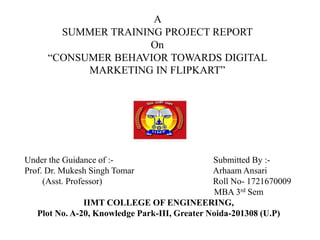 A
SUMMER TRAINING PROJECT REPORT
On
“CONSUMER BEHAVIOR TOWARDS DIGITAL
MARKETING IN FLIPKART”
Under the Guidance of :- Submitted By :-
Prof. Dr. Mukesh Singh Tomar Arhaam Ansari
(Asst. Professor) Roll No- 1721670009
MBA 3rd Sem
IIMT COLLEGE OF ENGINEERING,
Plot No. A-20, Knowledge Park-III, Greater Noida-201308 (U.P)
 