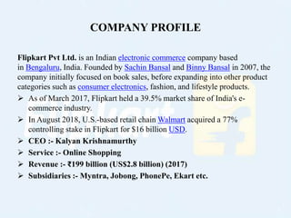 COMPANY PROFILE
Flipkart Pvt Ltd. is an Indian electronic commerce company based
in Bengaluru, India. Founded by Sachin Ba...