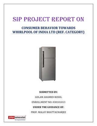 SIP PROJECT REPORT ON
    CONSUMER BEHAVIOR TOWARDS
WHIRLPOOL OF INDIA LTD (REF. CATEGORY)




               SUBMITTED BY:
            GOLAM AHAMED ROSUL
          ENROLLMENT NO: 030101013
          UNDER THE GUIDANCE OF:
         PROF. MALAY BHATTACHARJEE
 