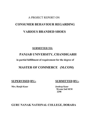 A PROJECT REPORT ON

   CONSUMER BEHAVIOUR REGARDING

           VARIOUS BRANDED SHOES




                     SUBMITTED TO:

       PANJAB UNIVERSITY, CHANDIGARH
    in partial fulfillment of requirement for the degree of


      MASTER OF COMMERCE (M.COM)



SUPERVISED BY:-                          SUBMITTED BY:-
Mrs. Ranjit Kaur                         Jasdeep Kaur
                                          M.com 2nd SEM
                                          2298




GURU NANAK NATIONAL COLLEGE, DORAHA
 