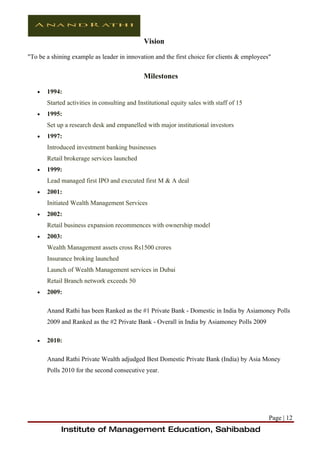 Vision

"To be a shining example as leader in innovation and the first choice for clients & employees"


                                              Milestones

   •   1994:
       Started activities in consulting and Institutional equity sales with staff of 15
   •   1995:
       Set up a research desk and empanelled with major institutional investors
   •   1997:
       Introduced investment banking businesses
       Retail brokerage services launched
   •   1999:
       Lead managed first IPO and executed first M & A deal
   •   2001:
       Initiated Wealth Management Services
   •   2002:
       Retail business expansion recommences with ownership model
   •   2003:
       Wealth Management assets cross Rs1500 crores
       Insurance broking launched
       Launch of Wealth Management services in Dubai
       Retail Branch network exceeds 50
   •   2009:

       Anand Rathi has been Ranked as the #1 Private Bank - Domestic in India by Asiamoney Polls
       2009 and Ranked as the #2 Private Bank - Overall in India by Asiamoney Polls 2009

   •   2010:

       Anand Rathi Private Wealth adjudged Best Domestic Private Bank (India) by Asia Money
       Polls 2010 for the second consecutive year.




                                                                                             Page | 12
            Institute of Management Education, Sahibabad
 