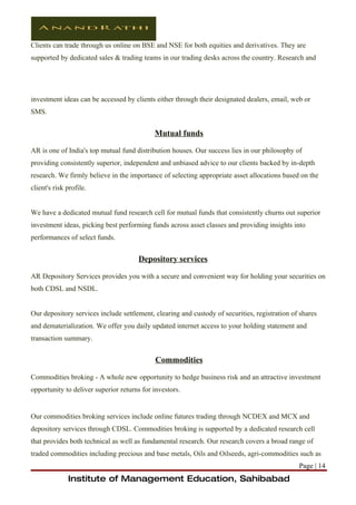 Clients can trade through us online on BSE and NSE for both equities and derivatives. They are
supported by dedicated sales & trading teams in our trading desks across the country. Research and




investment ideas can be accessed by clients either through their designated dealers, email, web or
SMS.


                                            Mutual funds

AR is one of India's top mutual fund distribution houses. Our success lies in our philosophy of
providing consistently superior, independent and unbiased advice to our clients backed by in-depth
research. We firmly believe in the importance of selecting appropriate asset allocations based on the
client's risk profile.


We have a dedicated mutual fund research cell for mutual funds that consistently churns out superior
investment ideas, picking best performing funds across asset classes and providing insights into
performances of select funds.


                                      Depository services

AR Depository Services provides you with a secure and convenient way for holding your securities on
both CDSL and NSDL.


Our depository services include settlement, clearing and custody of securities, registration of shares
and dematerialization. We offer you daily updated internet access to your holding statement and
transaction summary.


                                            Commodities

Commodities broking - A whole new opportunity to hedge business risk and an attractive investment
opportunity to deliver superior returns for investors.


Our commodities broking services include online futures trading through NCDEX and MCX and
depository services through CDSL. Commodities broking is supported by a dedicated research cell
that provides both technical as well as fundamental research. Our research covers a broad range of
traded commodities including precious and base metals, Oils and Oilseeds, agri-commodities such as
                                                                                               Page | 14
              Institute of Management Education, Sahibabad
 