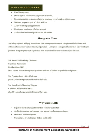 •   Risk Management
   •   Due diligence and research on policies available
   •   Recommendation on a comprehensive insurance cover based on clients needs
   •   Maintain proper records of client policies
   •   Assist client in paying premiums
   •   Continuous monitoring of client account
   •   Assist client in claim negotiation and settlement.


                                      Management Team

AR brings together a highly professional core management team that comprises of individuals with
extensive business as well as industry experience. Our senior Management comprises a diverse talent
pool that brings together rich experience from across industry as well as financial services.




Mr. Anand Rathi - Group Chairman
Chartered Accountant
Past President, BSE
Held several Senior Management positions with one of India's largest industrial groups

Mr. Pradeep Gupta - Vice Chairman
plus 17 years of experience in Financial Services

Mr. Amit Rathi - Managing Director
Chartered Accountant & MBA
plus 11 years of experience in Financial Services




                                        Why choose AR?
   •   Superior understanding of the Indian economy & markets
   •   Ability to structure and manage your tax and regulatory compliances
   •   Dedicated relationship team
   •   Unparalleled product range - Indian and Global



                                                                                                Page | 16
             Institute of Management Education, Sahibabad
 