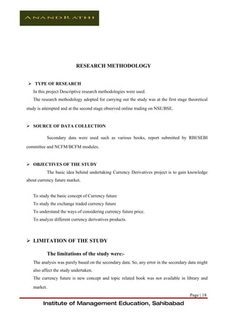 RESEARCH METHODOLOGY


 TYPE OF RESEARCH
   In this project Descriptive research methodologies were used.
   The research methodology adopted for carrying out the study was at the first stage theoretical
study is attempted and at the second stage observed online trading on NSE/BSE.


 SOURCE OF DATA COLLECTION

          Secondary data were used such as various books, report submitted by RBI/SEBI
committee and NCFM/BCFM modules.


 OBJECTIVES OF THE STUDY
          The basic idea behind undertaking Currency Derivatives project is to gain knowledge
about currency future market.


   To study the basic concept of Currency future
   To study the exchange traded currency future
   To understand the ways of considering currency future price.
   To analyze different currency derivatives products.



 LIMITATION OF THE STUDY

          The limitations of the study were:-
   The analysis was purely based on the secondary data. So, any error in the secondary data might
   also affect the study undertaken.
   The currency future is new concept and topic related book was not available in library and
   market.
                                                                                       Page | 18
         Institute of Management Education, Sahibabad
 