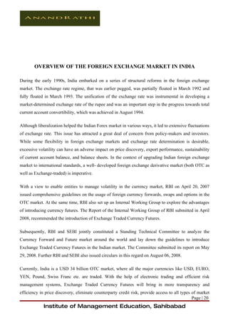 OVERVIEW OF THE FOREIGN EXCHANGE MARKET IN INDIA

During the early 1990s, India embarked on a series of structural reforms in the foreign exchange
market. The exchange rate regime, that was earlier pegged, was partially floated in March 1992 and
fully floated in March 1993. The unification of the exchange rate was instrumental in developing a
market-determined exchange rate of the rupee and was an important step in the progress towards total
current account convertibility, which was achieved in August 1994.

Although liberalization helped the Indian Forex market in various ways, it led to extensive fluctuations
of exchange rate. This issue has attracted a great deal of concern from policy-makers and investors.
While some flexibility in foreign exchange markets and exchange rate determination is desirable,
excessive volatility can have an adverse impact on price discovery, export performance, sustainability
of current account balance, and balance sheets. In the context of upgrading Indian foreign exchange
market to international standards, a well- developed foreign exchange derivative market (both OTC as
well as Exchange-traded) is imperative.

With a view to enable entities to manage volatility in the currency market, RBI on April 20, 2007
issued comprehensive guidelines on the usage of foreign currency forwards, swaps and options in the
OTC market. At the same time, RBI also set up an Internal Working Group to explore the advantages
of introducing currency futures. The Report of the Internal Working Group of RBI submitted in April
2008, recommended the introduction of Exchange Traded Currency Futures.

Subsequently, RBI and SEBI jointly constituted a Standing Technical Committee to analyze the
Currency Forward and Future market around the world and lay down the guidelines to introduce
Exchange Traded Currency Futures in the Indian market. The Committee submitted its report on May
29, 2008. Further RBI and SEBI also issued circulars in this regard on August 06, 2008.

Currently, India is a USD 34 billion OTC market, where all the major currencies like USD, EURO,
YEN, Pound, Swiss Franc etc. are traded. With the help of electronic trading and efficient risk
management systems, Exchange Traded Currency Futures will bring in more transparency and
efficiency in price discovery, eliminate counterparty credit risk, provide access to all types of market
                                                                                               Page | 20
             Institute of Management Education, Sahibabad
 