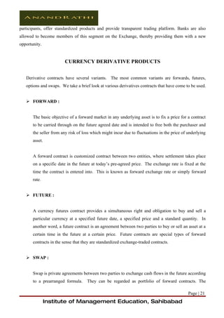participants, offer standardized products and provide transparent trading platform. Banks are also
allowed to become members of this segment on the Exchange, thereby providing them with a new
opportunity.


                        CURRENCY DERIVATIVE PRODUCTS


   Derivative contracts have several variants. The most common variants are forwards, futures,
   options and swaps. We take a brief look at various derivatives contracts that have come to be used.


    FORWARD :


       The basic objective of a forward market in any underlying asset is to fix a price for a contract
       to be carried through on the future agreed date and is intended to free both the purchaser and
       the seller from any risk of loss which might incur due to fluctuations in the price of underlying
       asset.


       A forward contract is customized contract between two entities, where settlement takes place
       on a specific date in the future at today’s pre-agreed price. The exchange rate is fixed at the
       time the contract is entered into. This is known as forward exchange rate or simply forward
       rate.


    FUTURE :


       A currency futures contract provides a simultaneous right and obligation to buy and sell a
       particular currency at a specified future date, a specified price and a standard quantity. In
       another word, a future contract is an agreement between two parties to buy or sell an asset at a
       certain time in the future at a certain price. Future contracts are special types of forward
       contracts in the sense that they are standardized exchange-traded contracts.


    SWAP :


       Swap is private agreements between two parties to exchange cash flows in the future according
       to a prearranged formula.     They can be regarded as portfolio of forward contracts. The

                                                                                              Page | 21
                Institute of Management Education, Sahibabad
 