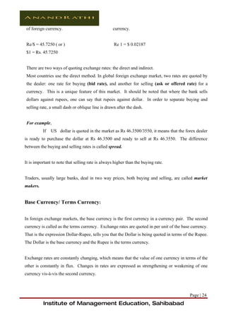 of foreign currency.                               currency.


Re/$ = 45.7250 ( or )                              Re 1 = $ 0.02187
$1 = Rs. 45.7250


There are two ways of quoting exchange rates: the direct and indirect.
Most countries use the direct method. In global foreign exchange market, two rates are quoted by
the dealer: one rate for buying (bid rate), and another for selling (ask or offered rate) for a
currency. This is a unique feature of this market. It should be noted that where the bank sells
dollars against rupees, one can say that rupees against dollar. In order to separate buying and
selling rate, a small dash or oblique line is drawn after the dash.


For example,
          If   US dollar is quoted in the market as Rs 46.3500/3550, it means that the forex dealer
is ready to purchase the dollar at Rs 46.3500 and ready to sell at Rs 46.3550. The difference
between the buying and selling rates is called spread.


It is important to note that selling rate is always higher than the buying rate.


Traders, usually large banks, deal in two way prices, both buying and selling, are called market
makers.


Base Currency/ Terms Currency:


In foreign exchange markets, the base currency is the first currency in a currency pair. The second
currency is called as the terms currency. Exchange rates are quoted in per unit of the base currency.
That is the expression Dollar-Rupee, tells you that the Dollar is being quoted in terms of the Rupee.
The Dollar is the base currency and the Rupee is the terms currency.


Exchange rates are constantly changing, which means that the value of one currency in terms of the
other is constantly in flux. Changes in rates are expressed as strengthening or weakening of one
currency vis-à-vis the second currency.



                                                                                           Page | 24
          Institute of Management Education, Sahibabad
 