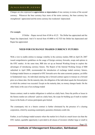 Changes are also expressed as appreciation or depreciation of one currency in terms of the second
currency. Whenever the base currency buys more of the terms currency, the base currency has
strengthened / appreciated and the terms currency has weakened / depreciated.




For example,
                If Dollar – Rupee moved from 43.00 to 43.25. The Dollar has appreciated and the
Rupee has depreciated. And if it moved from 43.0000 to 42.7525 the Dollar has depreciated and
Rupee has appreciated.


           NEED FOR EXCHANGE TRADED CURRENCY FUTURES


With a view to enable entities to manage volatility in the currency market, RBI on April 20, 2007
issued comprehensive guidelines on the usage of foreign currency forwards, swaps and options in
the OTC market. At the same time, RBI also set up an Internal Working Group to explore the
advantages of introducing currency futures. The Report of the Internal Working Group of RBI
submitted in April 2008, recommended the introduction of exchange traded currency futures.
Exchange traded futures as compared to OTC forwards serve the same economic purpose, yet differ
in fundamental ways. An individual entering into a forward contract agrees to transact at a forward
price on a future date. On the maturity date, the obligation of the individual equals the forward price
at which the contract was executed. Except on the maturity date, no money changes hands. On the
other hand, in the case of an exchange traded


futures contract, mark to market obligations is settled on a daily basis. Since the profits or losses in
the futures market are collected / paid on a daily basis, the scope for building up of mark to market
losses in the books of various participants gets limited.


The counterparty risk in a futures contract is further eliminated by the presence of a clearing
corporation, which by assuming counterparty guarantee eliminates credit risk.


Further, in an Exchange traded scenario where the market lot is fixed at a much lesser size than the
OTC market, equitable opportunity is provided to all classes of investors whether large or small to

                                                                                             Page | 25
          Institute of Management Education, Sahibabad
 