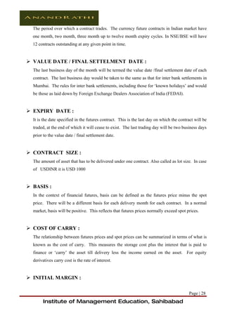 The period over which a contract trades. The currency future contracts in Indian market have
  one month, two month, three month up to twelve month expiry cycles. In NSE/BSE will have
  12 contracts outstanding at any given point in time.


 VALUE DATE / FINAL SETTELMENT DATE :
  The last business day of the month will be termed the value date /final settlement date of each
  contract. The last business day would be taken to the same as that for inter bank settlements in
  Mumbai. The rules for inter bank settlements, including those for ‘known holidays’ and would
  be those as laid down by Foreign Exchange Dealers Association of India (FEDAI).


 EXPIRY DATE :
  It is the date specified in the futures contract. This is the last day on which the contract will be
  traded, at the end of which it will cease to exist. The last trading day will be two business days
  prior to the value date / final settlement date.


 CONTRACT SIZE :
  The amount of asset that has to be delivered under one contract. Also called as lot size. In case
  of USDINR it is USD 1000


 BASIS :
  In the context of financial futures, basis can be defined as the futures price minus the spot
  price. There will be a different basis for each delivery month for each contract. In a normal
  market, basis will be positive. This reflects that futures prices normally exceed spot prices.


 COST OF CARRY :
  The relationship between futures prices and spot prices can be summarized in terms of what is
  known as the cost of carry. This measures the storage cost plus the interest that is paid to
  finance or ‘carry’ the asset till delivery less the income earned on the asset. For equity
  derivatives carry cost is the rate of interest.


 INITIAL MARGIN :

                                                                                           Page | 28
        Institute of Management Education, Sahibabad
 