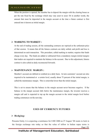 When the position is opened, the member has to deposit the margin with the clearing house as
  per the rate fixed by the exchange which may vary asset to asset. Or in another words, the
  amount that must be deposited in the margin account at the time a future contract is first
  entered into is known as initial margin.




 MARKING TO MARKET :
  At the end of trading session, all the outstanding contracts are reprised at the settlement price
  of that session. It means that all the futures contracts are daily settled, and profit and loss is
  determined on each transaction. This procedure, called marking to market, requires that funds
  charge every day. The funds are added or subtracted from a mandatory margin (initial margin)
  that traders are required to maintain the balance in the account. Due to this adjustment, futures
  contract is also called as daily reconnected forwards.


 MAINTENANCE MARGIN :
  Member’s account are debited or credited on a daily basis. In turn customers’ account are also
  required to be maintained at a certain level, usually about 75 percent of the initial margin, is
  called the maintenance margin. This is somewhat lower than the initial margin.


  This is set to ensure that the balance in the margin account never becomes negative. If the
  balance in the margin account falls below the maintenance margin, the investor receives a
  margin call and is expected to top up the margin account to the initial margin level before
  trading commences on the next day.




                          USES OF CURRENCY FUTURES

 Hedging:

Presume Entity A is expecting a remittance for USD 1000 on 27 August ‘08 wants to lock in
the foreign exchange rate today so that the value of inflow in Indian rupee terms is
                                                                            Page | 29
       Institute of Management Education, Sahibabad
 