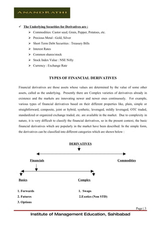  The Underlying Securities for Derivatives are :
          Commodities: Castor seed, Grain, Pepper, Potatoes, etc.
          Precious Metal : Gold, Silver
          Short Term Debt Securities : Treasury Bills
          Interest Rates
          Common shares/stock
          Stock Index Value : NSE Nifty
          Currency : Exchange Rate


                        TYPES OF FINANCIAL DERIVATIVES

Financial derivatives are those assets whose values are determined by the value of some other
assets, called as the underlying. Presently there are Complex varieties of derivatives already in
existence and the markets are innovating newer and newer ones continuously. For example,
various types of financial derivatives based on their different properties like, plain, simple or
straightforward, composite, joint or hybrid, synthetic, leveraged, mildly leveraged, OTC traded,
standardized or organized exchange traded, etc. are available in the market. Due to complexity in
nature, it is very difficult to classify the financial derivatives, so in the present context, the basic
financial derivatives which are popularly in the market have been described. In the simple form,
the derivatives can be classified into different categories which are shown below :


                                        DERIVATIVES




          Financials                                                            Commodities




Basics                                          Complex


1. Forwards                                     1. Swaps
2. Futures                                      2.Exotics (Non STD)
3. Options
                                                                                               Page | 3
          Institute of Management Education, Sahibabad
 