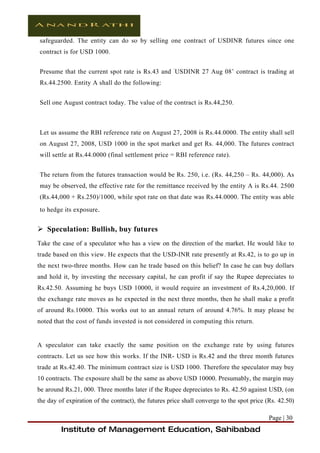 safeguarded. The entity can do so by selling one contract of USDINR futures since one
contract is for USD 1000.


Presume that the current spot rate is Rs.43 and ‘USDINR 27 Aug 08’ contract is trading at
Rs.44.2500. Entity A shall do the following:


Sell one August contract today. The value of the contract is Rs.44,250.



Let us assume the RBI reference rate on August 27, 2008 is Rs.44.0000. The entity shall sell
on August 27, 2008, USD 1000 in the spot market and get Rs. 44,000. The futures contract
will settle at Rs.44.0000 (final settlement price = RBI reference rate).


The return from the futures transaction would be Rs. 250, i.e. (Rs. 44,250 – Rs. 44,000). As
may be observed, the effective rate for the remittance received by the entity A is Rs.44. 2500
(Rs.44,000 + Rs.250)/1000, while spot rate on that date was Rs.44.0000. The entity was able
to hedge its exposure.


 Speculation: Bullish, buy futures
Take the case of a speculator who has a view on the direction of the market. He would like to
trade based on this view. He expects that the USD-INR rate presently at Rs.42, is to go up in
the next two-three months. How can he trade based on this belief? In case he can buy dollars
and hold it, by investing the necessary capital, he can profit if say the Rupee depreciates to
Rs.42.50. Assuming he buys USD 10000, it would require an investment of Rs.4,20,000. If
the exchange rate moves as he expected in the next three months, then he shall make a profit
of around Rs.10000. This works out to an annual return of around 4.76%. It may please be
noted that the cost of funds invested is not considered in computing this return.


A speculator can take exactly the same position on the exchange rate by using futures
contracts. Let us see how this works. If the INR- USD is Rs.42 and the three month futures
trade at Rs.42.40. The minimum contract size is USD 1000. Therefore the speculator may buy
10 contracts. The exposure shall be the same as above USD 10000. Presumably, the margin may
be around Rs.21, 000. Three months later if the Rupee depreciates to Rs. 42.50 against USD, (on
the day of expiration of the contract), the futures price shall converge to the spot price (Rs. 42.50)

                                                                                            Page | 30
         Institute of Management Education, Sahibabad
 