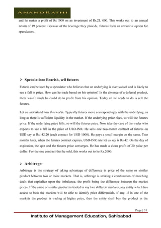 and he makes a profit of Rs.1000 on an investment of Rs.21, 000. This works out to an annual
return of 19 percent. Because of the leverage they provide, futures form an attractive option for
speculators.




 Speculation: Bearish, sell futures
Futures can be used by a speculator who believes that an underlying is over-valued and is likely to
see a fall in price. How can he trade based on his opinion? In the absence of a deferral product,
there wasn't much he could do to profit from his opinion. Today all he needs to do is sell the
futures.

Let us understand how this works. Typically futures move correspondingly with the underlying, as
long as there is sufficient liquidity in the market. If the underlying price rises, so will the futures
price. If the underlying price falls, so will the futures price. Now take the case of the trader who
expects to see a fall in the price of USD-INR. He sells one two-month contract of futures on
USD say at Rs. 42.20 (each contact for USD 1000). He pays a small margin on the same. Two
months later, when the futures contract expires, USD-INR rate let us say is Rs.42. On the day of
expiration, the spot and the futures price converges. He has made a clean profit of 20 paise per
dollar. For the one contract that he sold, this works out to be Rs.2000.


 Arbitrage:

Arbitrage is the strategy of taking advantage of difference in price of the same or similar
product between two or more markets. That is, arbitrage is striking a combination of matching
deals that capitalize upon the imbalance, the profit being the difference between the market
prices. If the same or similar product is traded in say two different markets, any entity which has
access to both the markets will be able to identify price differentials, if any. If in one of the
markets the product is trading at higher price, then the entity shall buy the product in the


                                                                                            Page | 31
           Institute of Management Education, Sahibabad
 