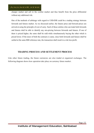 cheaper market and sell in the costlier market and thus benefit from the price differential
    without any additional risk.

    One of the methods of arbitrage with regard to USD-INR could be a trading strategy between
    forwards and futures market. As we discussed earlier, the futures price and forward prices are
    arrived at using the principle of cost of carry. Such of those entities who can trade both forwards
    and futures shall be able to identify any mis-pricing between forwards and futures. If one of
    them is priced higher, the same shall be sold while simultaneously buying the other which is
    priced lower. If the tenor of both the contracts is same, since both forwards and futures shall be
    settled at the same RBI reference rate, the transaction shall result in a risk less profit.




            TRADING PROCESS AND SETTLEMENT PROCESS

Like other future trading, the future currencies are also traded at organized exchanges. The
following diagram shows how operation take place on currency future market:




                                                                                                  Page | 32
            Institute of Management Education, Sahibabad
 