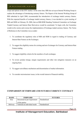 swaps and options in the OTC market. At the same time, RBI also set up an Internal Working Group to
explore the advantages of introducing currency futures. The Report of the Internal Working Group of
RBI submitted in April 2008, recommended the introduction of exchange traded currency futures.
With the expected benefits of exchange traded currency futures, it was decided in a joint meeting of
RBI and SEBI on February 28, 2008, that an RBI-SEBI Standing Technical Committee on Exchange
Traded Currency and Interest Rate Derivatives would be constituted. To begin with, the Committee
would evolve norms and oversee the implementation of Exchange traded currency futures. The Terms
of Reference to the Committee was as under:


   1. To coordinate the regulatory roles of RBI and SEBI in regard to trading of Currency and
       Interest Rate Futures on the Exchanges.


   2. To suggest the eligibility norms for existing and new Exchanges for Currency and Interest Rate
       Futures trading.


   3. To suggest eligibility criteria for the members of such exchanges.


   4. To review product design, margin requirements and other risk mitigation measures on an
       ongoing basis.


   5. To suggest surveillance mechanism and dissemination of market information.


   6. To consider microstructure issues, in the overall interest of financial stability.




COMPARISION OF FORWARD AND FUTURES CURRENCY CONTRACT


  BASIS                 FORWARD                                      FUTURES
   Size        Structured as per requirement      Standardized
               of the parties
  Delivery     Tailored on individual needs       Standardized

                                                                                           Page | 34
             Institute of Management Education, Sahibabad
 