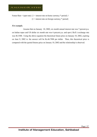 Future Rate = (spot rate) {1 + interest rate on home currency * period} /
                         {1 + interest rate on foreign currency * period}


For example,
               Assume that on January 10, 2002, six month annual interest rate was 7 percent p.a.
on Indian rupee and US dollar six month rate was 6 percent p.a. and spot ( Re/$ ) exchange rate
was 46.3500. Using the above equation the theoretical future price on January 10, 2002, expiring
on June 9, 2002 is: the answer will be Rs.46.7908 per dollar. Then, this theoretical price is
compared with the quoted futures price on January 10, 2002 and the relationship is observed.




                                                                                       Page | 37
        Institute of Management Education, Sahibabad
 