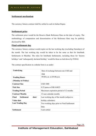 Settlement mechanism


The currency futures contract shall be settled in cash in Indian Rupee.


Settlement price
The settlement price would be the Reserve Bank Reference Rate on the date of expiry. The
methodology of computation and dissemination of the Reference Rate may be publicly
disclosed by RBI.
Final settlement day
The currency futures contract would expire on the last working day (excluding Saturdays) of
the month. The last working day would be taken to be the same as that for Interbank
Settlements in Mumbai. The rules for Interbank Settlements, including those for ‘known
holidays’ and ‘subsequently declared holiday’ would be those as laid down by FEDAI.

The contract specification in a tabular form is as under:

 Underlying                             Rate of exchange between one USD and
                                        INR
 Trading Hours                          09:00 a.m. to 05:00 p.m.
 (Monday to Friday)
 Contract Size                         USD 1000
 Tick Size                             0.25 paisa or INR 0.0025
 Trading Period                        Maximum expiration period of 12 months
 Contract Months                       12 near calendar months
 Final       Settlement     date/      Last working day of the month (subject to
 Value date                            holiday calendars)
 Last Trading Day                      Two working days prior to Final Settlement
                                       Date
 Settlement                            Cash settled




                                                                                    Page | 39
         Institute of Management Education, Sahibabad
 