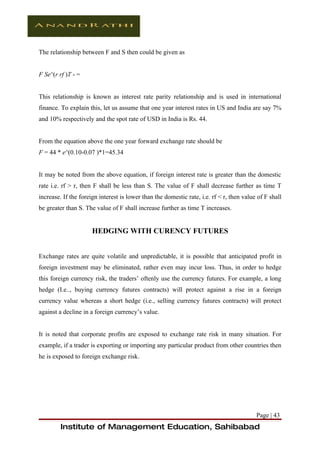 The relationship between F and S then could be given as


F Se^(r rf )T - =


This relationship is known as interest rate parity relationship and is used in international
finance. To explain this, let us assume that one year interest rates in US and India are say 7%
and 10% respectively and the spot rate of USD in India is Rs. 44.


From the equation above the one year forward exchange rate should be
F = 44 * e^(0.10-0.07 )*1=45.34


It may be noted from the above equation, if foreign interest rate is greater than the domestic
rate i.e. rf > r, then F shall be less than S. The value of F shall decrease further as time T
increase. If the foreign interest is lower than the domestic rate, i.e. rf < r, then value of F shall
be greater than S. The value of F shall increase further as time T increases.


                      HEDGING WITH CURENCY FUTURES


Exchange rates are quite volatile and unpredictable, it is possible that anticipated profit in
foreign investment may be eliminated, rather even may incur loss. Thus, in order to hedge
this foreign currency risk, the traders’ oftenly use the currency futures. For example, a long
hedge (I.e.., buying currency futures contracts) will protect against a rise in a foreign
currency value whereas a short hedge (i.e., selling currency futures contracts) will protect
against a decline in a foreign currency’s value.


It is noted that corporate profits are exposed to exchange rate risk in many situation. For
example, if a trader is exporting or importing any particular product from other countries then
he is exposed to foreign exchange risk.




                                                                                          Page | 43
         Institute of Management Education, Sahibabad
 