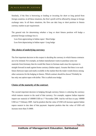Similarly, if the firm is borrowing or lending or investing for short or long period from
foreign countries, in all these situations, the firm’s profit will be affected by change in foreign
exchange rates. In all these situations, the firm can take long or short position in futures
currency market as per requirement.


The general rule for determining whether a long or short futures position will hedge a
potential foreign exchange loss is:
   Loss from appreciating in Indian rupee= Short hedge
   Loss form depreciating in Indian rupee= Long hedge


The choice of underlying currency


The first important decision in this respect is deciding the currency in which futures contracts
are to be initiated. For example, an Indian manufacturer wants to purchase some raw
materials from Germany then he would like future in German mark since his exposure in
straight forward in mark against home currency (Indian rupee). Assume that there is no such
future (between rupee and mark) available in the market then the trader would choose among
other currencies for the hedging in futures. Which contract should he choose? Probably he
has only one option rupee with dollar. This is called cross hedge.


Choice of the maturity of the contract


The second important decision in hedging through currency futures is selecting the currency
which matures nearest to the need of that currency. For example, suppose Indian importer
import raw material of 100000 USD on 1st November 2008. And he will have to pay 100000
USD on 1st February 2009. And he predicts that the value of USD will increase against Indian
rupees nearest to due date of that payment. Importer predicts that the value of USD will
increase more than 51.0000.




                                                                                        Page | 44
        Institute of Management Education, Sahibabad
 