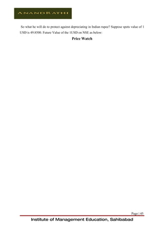 So what he will do to protect against depreciating in Indian rupee? Suppose spots value of 1
USD is 49.8500. Future Value of the 1USD on NSE as below:
                                      Price Watch




                                                                                  Page | 45
       Institute of Management Education, Sahibabad
 