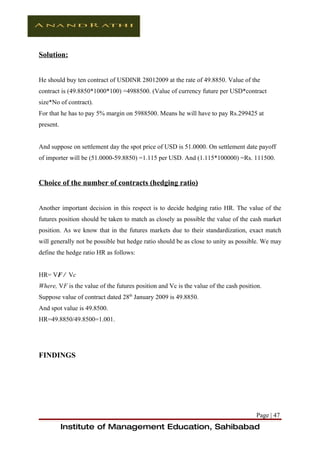 Solution:


He should buy ten contract of USDINR 28012009 at the rate of 49.8850. Value of the
contract is (49.8850*1000*100) =4988500. (Value of currency future per USD*contract
size*No of contract).
For that he has to pay 5% margin on 5988500. Means he will have to pay Rs.299425 at
present.


And suppose on settlement day the spot price of USD is 51.0000. On settlement date payoff
of importer will be (51.0000-59.8850) =1.115 per USD. And (1.115*100000) =Rs. 111500.


Choice of the number of contracts (hedging ratio)


Another important decision in this respect is to decide hedging ratio HR. The value of the
futures position should be taken to match as closely as possible the value of the cash market
position. As we know that in the futures markets due to their standardization, exact match
will generally not be possible but hedge ratio should be as close to unity as possible. We may
define the hedge ratio HR as follows:


HR= VF / Vc
Where, VF is the value of the futures position and Vc is the value of the cash position.
Suppose value of contract dated 28th January 2009 is 49.8850.
And spot value is 49.8500.
HR=49.8850/49.8500=1.001.




FINDINGS




                                                                                     Page | 47
           Institute of Management Education, Sahibabad
 