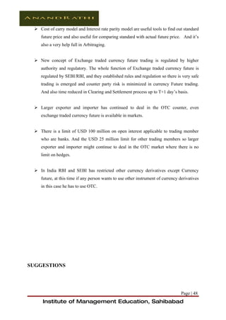  Cost of carry model and Interest rate parity model are useful tools to find out standard
    future price and also useful for comparing standard with actual future price. And it’s
    also a very help full in Arbitraging.


  New concept of Exchange traded currency future trading is regulated by higher
    authority and regulatory. The whole function of Exchange traded currency future is
    regulated by SEBI/RBI, and they established rules and regulation so there is very safe
    trading is emerged and counter party risk is minimized in currency Future trading.
    And also time reduced in Clearing and Settlement process up to T+1 day’s basis.


  Larger exporter and importer has continued to deal in the OTC counter, even
    exchange traded currency future is available in markets.


  There is a limit of USD 100 million on open interest applicable to trading member
    who are banks. And the USD 25 million limit for other trading members so larger
    exporter and importer might continue to deal in the OTC market where there is no
    limit on hedges.


  In India RBI and SEBI has restricted other currency derivatives except Currency
    future, at this time if any person wants to use other instrument of currency derivatives
    in this case he has to use OTC.




SUGGESTIONS




                                                                                  Page | 48
     Institute of Management Education, Sahibabad
 