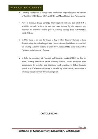  Currency Future need to change some restriction it imposed such as cut off limit
   of 5 million USD, Ban on NRI’s and FII’s and Mutual Funds from Participating.


 Now in exchange traded currency future segment only one pair USD-INR is
   available to trade so there is also one more demand by the exporters and
   importers to introduce another pair in currency trading. Like POUND-INR,
   CAD-INR etc.


 In OTC there is no limit for trader to buy or short Currency futures so there
   demand arises that in Exchange traded currency future should have increase limit
   for Trading Members and also at client level, in result OTC users will divert to
   Exchange traded currency Futures.



 In India the regulatory of Financial and Securities market (SEBI) has Ban on
   other Currency Derivatives except Currency Futures, so this restriction seem
   unreasonable to exporters and importers. And according to Indian financial
   growth now it’s become necessary to introducing other currency derivatives in
   Exchange traded currency derivative segment.




                          CONCLUSIONS




                                                                         Page | 49
Institute of Management Education, Sahibabad
 