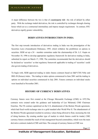 A major difference between the two is that of counterparty risk—the risk of default by either
party. With the exchange traded derivatives, the risk is controlled by exchanges through clearing
house which act as a contractual intermediary and impose margin requirement. In contrast, OTC
derivatives signify greater vulnerability.


                     DERIVATIVES INTRODUCTION IN INDIA


The first step towards introduction of derivatives trading in India was the promulgation of the
Securities Laws (Amendment) Ordinance, 1995, which withdrew the prohibition on options in
securities. SEBI set up a 24 – member committee under the chairmanship of Dr. L.C. Gupta on
November 18, 1996 to develop appropriate regulatory framework for derivatives trading in India,
submitted its report on March 17, 1998. The committee recommended that the derivatives should
be declared as ‘securities’ so that regulatory framework applicable to trading of ‘securities’ could
also govern trading of derivatives.


To begin with, SEBI approved trading in index futures contracts based on S&P CNX Nifty and
BSE-30 (Sensex) index. The trading in index options commenced in June 2001 and the trading in
options on individual securities commenced in July 2001. Futures contracts on individual stocks
were launched in November 2001.



                  HISTORY OF CURRENCY DERIVATIVES


Currency futures were first created at the Chicago Mercantile Exchange (CME) in 1972.The
contracts were created under the guidance and leadership of Leo Melamed, CME Chairman
Emeritus. The FX contract capitalized on the U.S. abandonment of the Bretton Woods agreement,
which had fixed world exchange rates to a gold standard after World War II. The abandonment of
the Bretton Woods agreement resulted in currency values being allowed to float, increasing the risk
of doing business. By creating another type of market in which futures could be traded, CME
currency futures extended the reach of risk management beyond commodities, which were the main
derivative contracts traded at CME until then. The concept of currency futures at CME was

                                                                                            Page | 5
         Institute of Management Education, Sahibabad
 