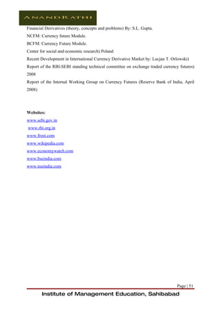 Financial Derivatives (theory, concepts and problems) By: S.L. Gupta.
NCFM: Currency future Module.
BCFM: Currency Future Module.
Center for social and economic research) Poland
Recent Development in International Currency Derivative Market by: Lucjan T. Orlowski)
Report of the RBI-SEBI standing technical committee on exchange traded currency futures)
2008
Report of the Internal Working Group on Currency Futures (Reserve Bank of India, April
2008)




Websites:
www.sebi.gov.in
www.rbi.org.in
www.frost.com
www.wikipedia.com
www.economywatch.com
www.bseindia.com
www.nseindia.com




                                                                               Page | 51
        Institute of Management Education, Sahibabad
 
